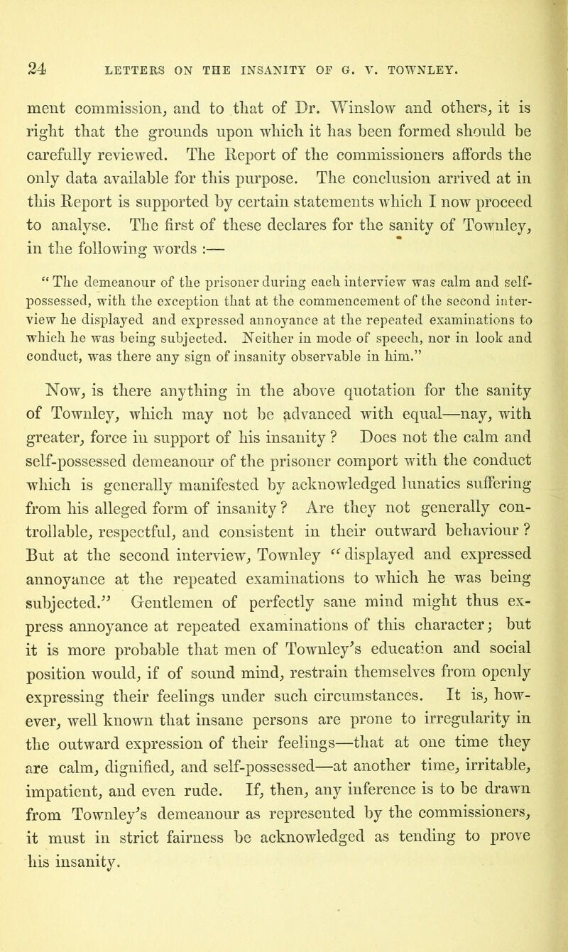 ment commission,, and to tliat of Dr. Winslow and others, it is right that the grounds upon which it has been formed should be carefully reviewed. The Deport of the commissioners affords the only data available for this purpose. The conclusion arrived at in this Deport is supported by certain statements which I now proceed to analyse. The first of these declares for the sanity of Townley, in the following words :— “ The demeanour of the prisoner during each interview was calm and self- possessed, with the exception that at the commencement of the second inter- view he displayed and expressed annoyance at the repeated examinations to which he was being subjected. Neither in mode of speech, nor in look and conduct, was there any sign of insanity observable in him.” Now, is there anything in the above quotation for the sanity of Townley, which may not be advanced with equal—nay, with greater, force in support of his insanity ? Does not the calm and self-possessed demeanour of the prisoner comport with the conduct which is generally manifested by acknowledged lunatics suffering from his alleged form of insanity ? Are they not generally con- trollable, respectful, and consistent in their outward behaviour ? But at the second interview, Townley “ displayed and expressed annoyance at the repeated examinations to which he was being subjected.” Gentlemen of perfectly sane mind might thus ex- press annoyance at repeated examinations of this character; but it is more probable that men of Townley^s education and social position would, if of sound mind, restrain themselves from openly expressing their feelings under such circumstances. It is, how- ever, well known that insane persons are prone to irregularity in the outward expression of their feelings—that at one time they are calm, dignified, and self-possessed—at another time, irritable, impatient, and even rude. If, then, any inference is to be drawn from Townley* s demeanour as represented by the commissioners, it must in strict fairness be acknowledged as tending to prove his insanity.