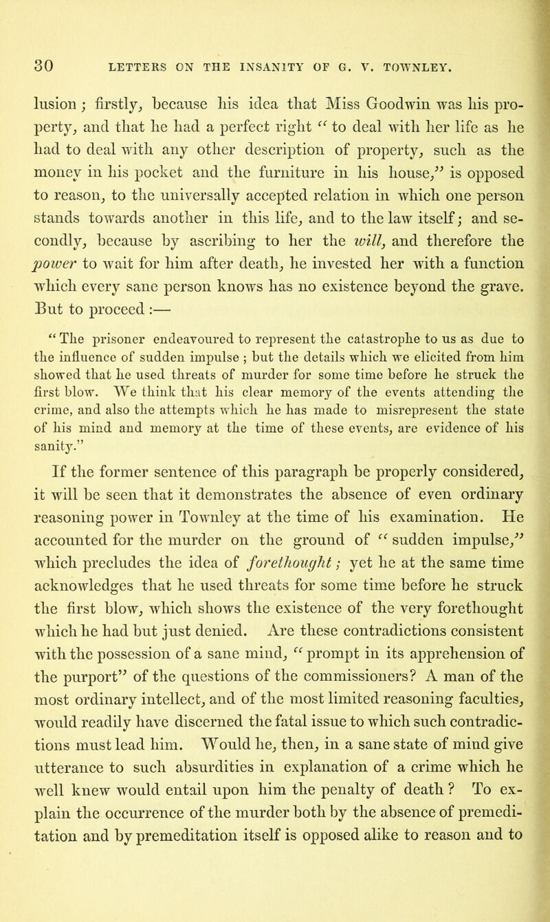 lusion; firstly,, because bis idea that Miss Goodwin was bis pro- perty, and that be bad a perfect right to deal with ber life as be bad to deal witb any other description of property, such as the money in bis pocket and tlie furniture in bis house,” is opposed to reason, to the universally accepted relation in which one person stands towards another in this life, and to the law itself; and se- condly, because by ascribing to her the will, and therefore the power to wait for him after death, he invested her with a function which every sane person knows has no existence beyond the grave. But to proceed :— “ The prisoner endeavoured to represent the catastrophe to us as due to the influence of sudden impulse ; but the details which we elicited from him showed that he used threats of murder for some time before he struck the first blow. We think that his clear memory of the events attending the crime, and also the attempts which he has made to misrepresent the state of his mind and memory at the time of these events, are evidence of his sanity.” If the former sentence of this paragraph be properly considered, it will be seen that it demonstrates the absence of even ordinary reasoning power in Townley at the time of his examination. He accounted for the murder on the ground of “ sudden impulse,” which precludes the idea of forethought; yet he at the same time acknowledges that he used threats for some time before he struck the first blow, which shows the existence of the very forethought which he had but just denied. Are these contradictions consistent with the possession of a sane mind, cc prompt in its apprehension of the purport” of the questions of the commissioners? A man of the most ordinary intellect, and of the most limited reasoning faculties, would readily have discerned the fatal issue to which such contradic- tions must lead him. Would he, then, in a sane state of mind give utterance to such absurdities in explanation of a crime which he well knew would entail upon him the penalty of death ? To ex- plain the occurrence of the murder both by the absence of premedi- tation and by premeditation itself is opposed alike to reason and to
