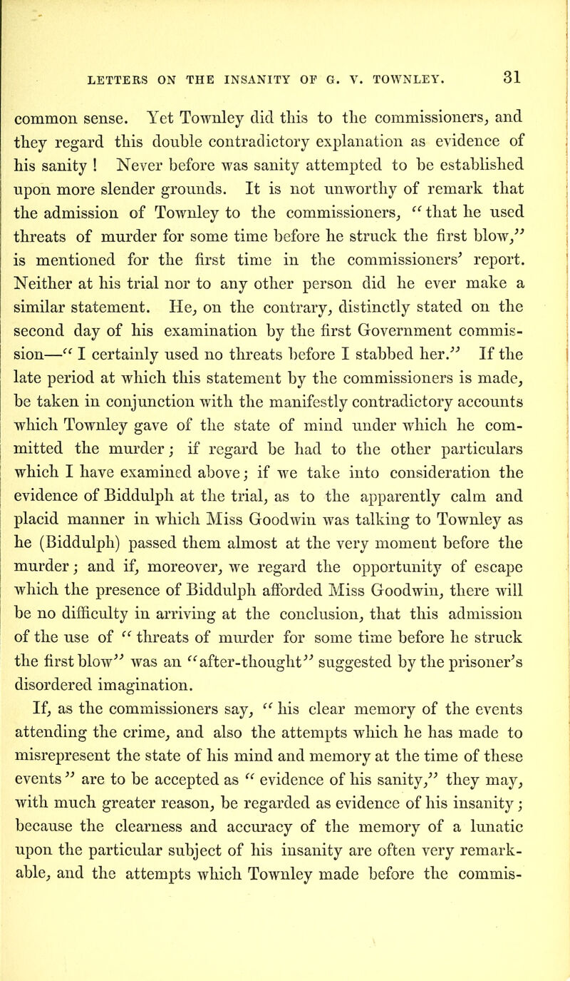 common sense. Yet Townley did this to the commissioners, and they regard this double contradictory explanation as evidence of his sanity ! Never before was sanity attempted to be established upon more slender grounds. It is not unworthy of remark that the admission of Townley to the commissioners, “ that he used threats of murder for some time before he struck the first blow,” is mentioned for the first time in the commissioners'’ report. Neither at his trial nor to any other person did he ever make a similar statement. He, on the contrary, distinctly stated on the second day of his examination by the first Government commis- sion—I certainly used no threats before I stabbed her.” If the late period at which this statement by the commissioners is made, be taken in conjunction with the manifestly contradictory accounts which Townley gave of the state of mind under which he com- mitted the murder; if regard be had to the other particulars which I have examined above; if we take into consideration the evidence of Biddulph at the trial, as to the apparently calm and placid manner in which Miss Goodwin was talking to Townley as he (Biddulph) passed them almost at the very moment before the murder; and if, moreover, we regard the opportunity of escape which the presence of Biddulph afforded Miss Goodwin, there will be no difficulty in arriving at the conclusion, that this admission of the use of “ threats of murder for some time before he struck the first blow” was an “after-thought” suggested by the prisoner’s disordered imagination. If, as the commissioners say, “ his clear memory of the events attending the crime, and also the attempts which he has made to misrepresent the state of his mind and memory at the time of these events ” are to be accepted as “ evidence of his sanity,” they may, with much greater reason, be regarded as evidence of his insanity; because the clearness and accuracy of the memory of a lunatic upon the particular subject of his insanity are often very remark- able, and the attempts which Townley made before the commis-