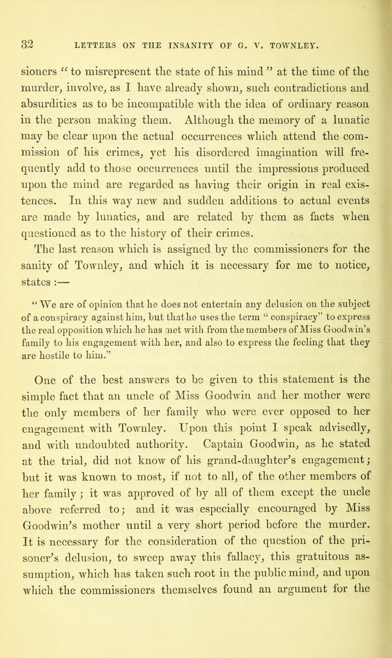 sioners “ to misrepresent tlie state of his mind ” at the time of the murder, involve, as I have already shown, such contradictions and absurdities as to he incompatible with the idea of ordinary reason in the person making them. Although the memory of a lunatic may be clear upon the actual occurrences which attend the com- mission of his crimes, yet his disordered imagination will fre- quently add to those occurrences until the impressions produced upon the mind are regarded as having their origin in real exis- tences. In this way new and sudden additions to actual events are made by lunatics, and are related by them as facts when questioned as to the history of their crimes. The last reason which is assigned by the commissioners for the sanity of Townley, and which it is necessary for me to notice, states :— “We are of opinion that he does not entertain any delusion on the subject of a conspiracy against him, but that he uses the term “ conspiracy” to express the real opposition which he has met with from the members of Miss Goodwin’s family to his engagement with her, and also to express the feeling that they are hostile to him.” One of the best answers to be given to this statement is the simple fact that an uncle of Miss Goodwin and her mother were the only members of her family who were ever opposed to her engagement with Townley. Upon this point I speak advisedly, and with undoubted authority. Captain Goodwin, as he stated at the trial, did not know of his grand-daughter’s engagement; but it was known to most, if not to all, of the other members of her family; it was approved of by all of them except the uncle above referred to; and it was especially encouraged by Miss Goodwin’s mother until a very short period before the murder. It is necessary for the consideration of the question of the pri- soner’s delusion, to sweep away this fallacy, this gratuitous as- sumption, which has taken such root in the public mind, and upon which the commissioners themselves found an argument for the