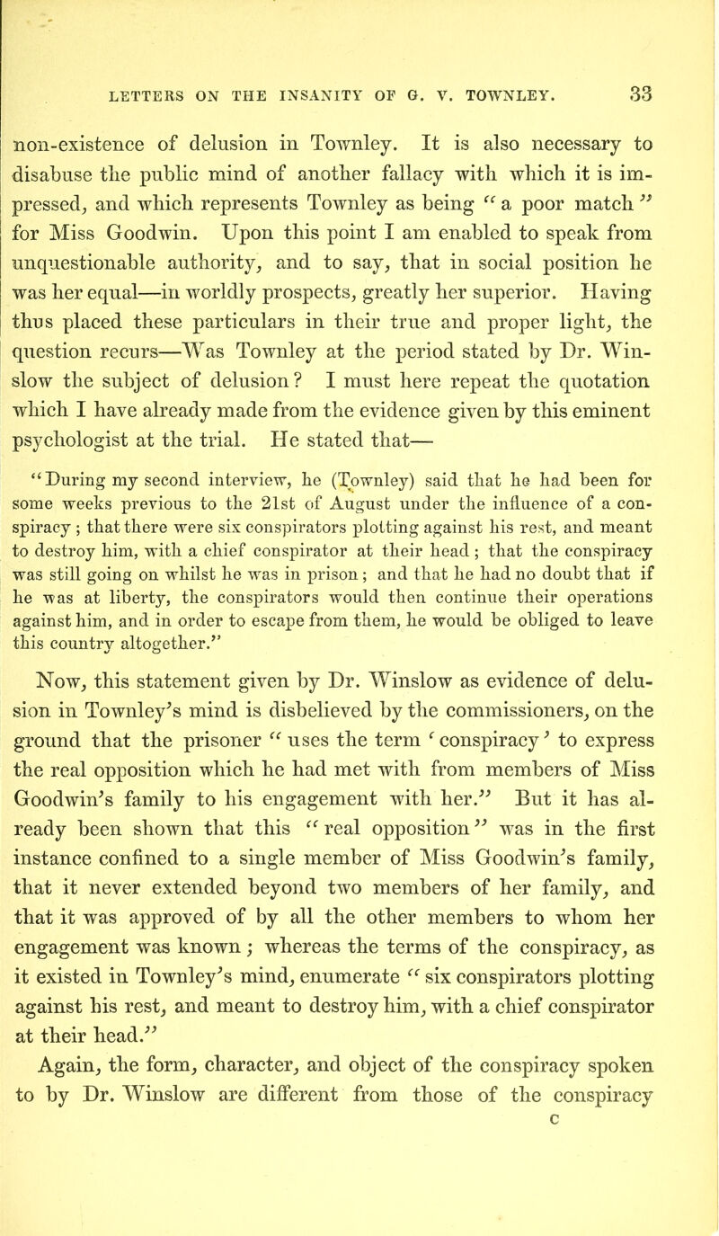 non-existence of delusion in Townley. It is also necessary to disabuse tlie public mind of another fallacy with which it is im- pressed, and which represents Townley as being a poor match for Miss Goodwin. Upon this point I am enabled to speak from unquestionable authority, and to say, that in social position he was her equal—in worldly prospects, greatly her superior. Having thus placed these particulars in their true and proper light, the question recurs—Was Townley at the period stated by Dr. Win- slow the subject of delusion? I must here repeat the quotation which I have already made from the evidence given by this eminent psychologist at the trial. He stated that— “During my second interview, he (Townley) said that he had been for some weeks previous to the 21st of August under the influence of a con- spiracy ; that there were six conspirators plotting against his rest, and meant to destroy him, with a chief conspirator at their head; that the conspiracy was still going on whilst he was in prison; and that he had no doubt that if he was at liberty, the conspirators would then continue their operations against him, and in order to escape from them, he would be obliged to leave this country altogether.” Now, this statement given by Dr. Winslow as evidence of delu- sion in Townley's mind is disbelieved by the commissioners, on the ground that the prisoner uses the term f conspiracy' to express the real opposition which he had met with from members of Miss Goodwin's family to his engagement with her. But it has al- ready been shown that this real opposition39 was in the first instance confined to a single member of Miss Goodwin's family, that it never extended beyond two members of her family, and that it was approved of by all the other members to whom her engagement was known; whereas the terms of the conspiracy, as it existed in Townley's mind, enumerate “ six conspirators plotting against his rest, and meant to destroy him, with a chief conspirator at their head. Again, the form, character, and object of the conspiracy spoken to by Dr. Winslow are different from those of the conspiracy c