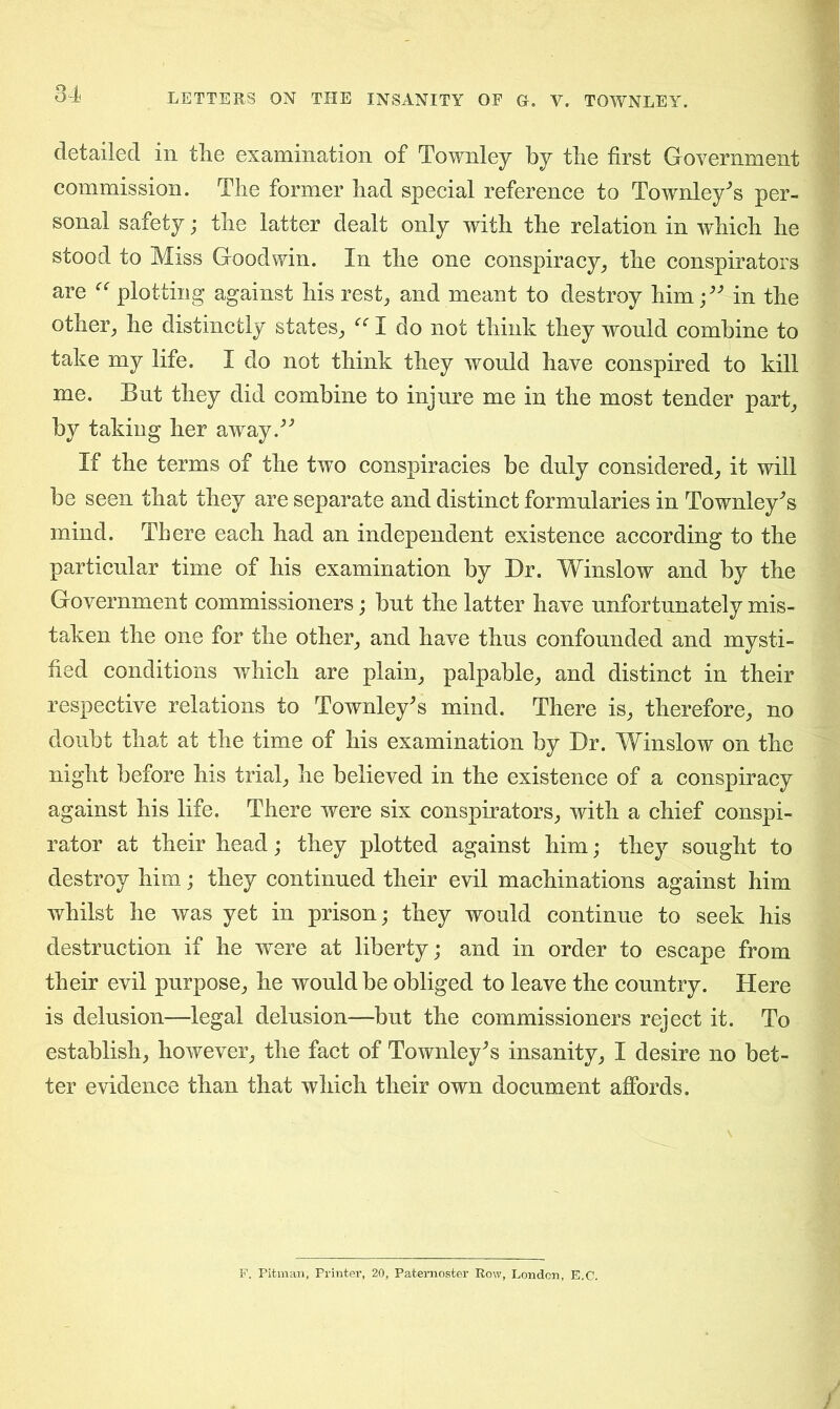 detailed in the examination of Townley by the first Government commission. The former had special reference to Townley* s per- sonal safety; the latter dealt only with the relation in which he stood to Miss Goodwin. In the one conspiracy, the conspirators are “ plotting against his rest, and meant to destroy him;v in the other, he distinctly states, “ I do not think they would combine to take my life. I do not think they would have conspired to kill me. But they did combine to injure me in the most tender part, by taking her awayd' If the terms of the two conspiracies be duly considered, it will be seen that they are separate and distinct formularies in Townley^s mind. There each had an independent existence according to the particular time of his examination by Dr. Winslow and by the Government commissioners; but the latter have unfortunately mis- taken the one for the other, and have thus confounded and mysti- fied conditions which are plain, palpable, and distinct in their respective relations to Townley's mind. There is, therefore, no doubt that at the time of his examination by Dr. Winslow on the night before his trial, he believed in the existence of a conspiracy against his life. There were six conspirators, with a chief conspi- rator at their head; they plotted against him; they sought to destroy him; they continued their evil machinations against him whilst he was yet in prison; they would continue to seek his destruction if he were at liberty; and in order to escape from their evil purpose, he would be obliged to leave the country. Here is delusion—legal delusion—but the commissioners reject it. To establish, however, the fact of Townley^s insanity, I desire no bet- ter evidence than that which their own document affords. F. Pitman, Printer, 20, Paternoster Row, London, E.C.