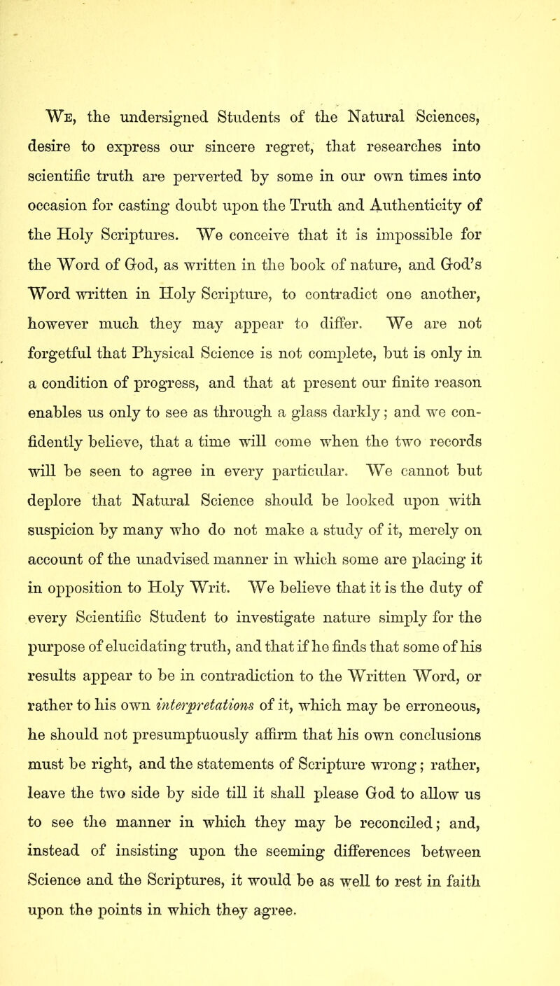 We, the undersigned Students of the Natural Sciences, desire to express our sincere regret, that researches into scientific truth are perverted by some in our own times into occasion for casting doubt upon the Truth and Authenticity of the Holy Scriptures. We conceive that it is impossible for the Word of God, as written in the book of nature, and God’s Word written in Holy Scripture, to contradict one another, however much they may appear to differ. We are not forgetful that Physical Science is not complete, but is only in a condition of progress, and that at present our finite reason enables us only to see as through a glass darkly; and we con- fidently believe, that a time will come when the two records will be seen to agree in every particular. We cannot but deplore that Natural Science should be looked upon with suspicion by many who do not make a study of it, merely on account of the unadvised manner in which some are placing it in opposition to Holy Writ. We believe that it is the duty of every Scientific Student to investigate nature simply for the purpose of elucidating truth, and that if he finds that some of his results appear to be in contradiction to the Written Word, or rather to his own interpretations of it, which may be erroneous, he should not presumptuously afiirm that his own conclusions must be right, and the statements of Scripture wrong; rather, leave the two side by side till it shall please God to allow us to see the manner in which they may be reconciled; and, instead of insisting upon the seeming differences between Science and the Scriptures, it would be as well to rest in faith upon the points in which they agree.