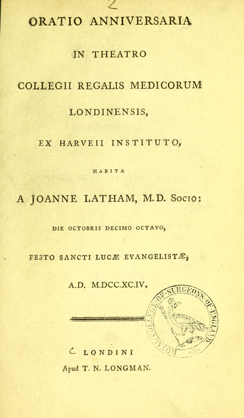 ORATIO ANNIVERSARIA IN THEATRO COLLEGII REGALIS MEDICORUM LONDINENSIS, EX H ARVE 11 INSTITUTO, A JOANNE LATHAM, M.D. Socio: FESTO SANCTI LUCIE EVAN GELIS TIE, A.D. M.DCC.XC.IV. HABITA DIE OCTOBRIS DECIMO OCTAVO, A LONDINI Apud T. N. LONGMAN.