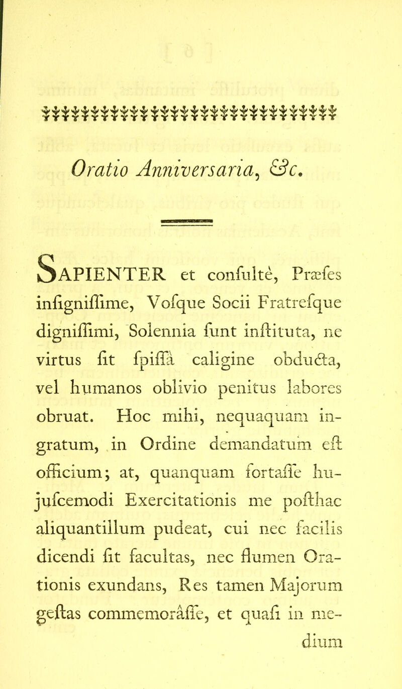 fTYTtYTTiTTjjjYTtYTtTtlYTiTYtT Oratio Anniversaria, &?<;. SaPIENTER et confulte, Prades inEgniffime, Vofque Socii Fratrefque digniffimi, Solennia funt inflituta, ne virtus Et fpifia caligine obdubta, vel humanos oblivio penitus labores obruat. Hoc mihi, nequaquam in- gratum, in Ordine demandatum eft officium; at, quanquam fortaffe hu- jufcemodi Exercitationis me pofthac aliquantillum pudeat, cui nec facilis dicendi Et facultas, nec flumen Ora- tionis exundans, Res tamen Majorum geftas commemoraffe, et quaE in me- dium