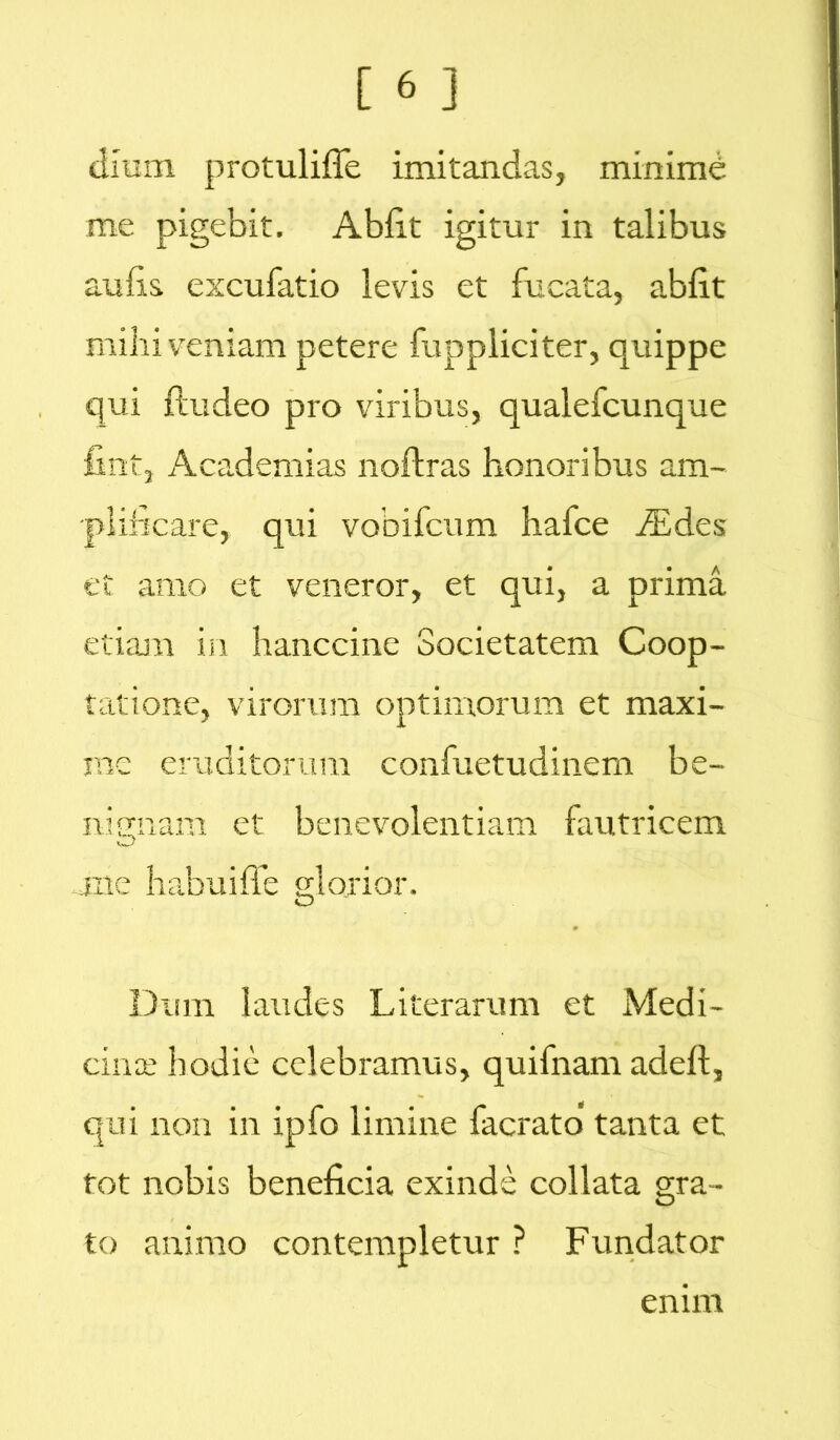 dium protuliffe imitandas, minimb me pigebit. Abiit igitur in talibus aulis excubatio levis et fucata, abiit mihi veniam petere fuppliciter, quippe qui ftudeo pro viribus, qualefcunque fint, Academias noftras honoribus am- plificare, qui vobifcum hafce iEdes et amo et veneror, et qui, a prima etiam in hanccine Societatem Coop- tatione, virorum optimorum et maxi- me eruditorum confuetudinem be- nignam et benevolentiam fautricem me habuiffe glorior. Dum laudes Literaram et Medi- cince hodie celebramus, quifnam adefl, qui non in ipfo limine facrato tanta et tot nobis beneficia exinde collata gra- to animo contempletur ? Fundator ennn