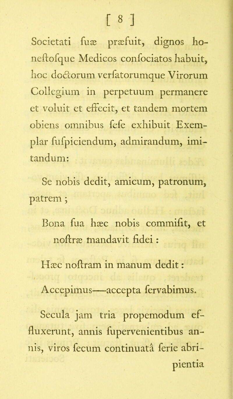 Societati fuse praefuit, dignos ho- neftofque Medicos confociatos habuit, hoc do&orum verfatorumque Virorum Collegium in perpetuum permanere et voluit et effecit, et tandem mortem obiens omnibus fefe exhibuit Exem- plar fufpiciendum, admirandum, imi- tandum: Se nobis dedit, amicum, patronum, patrem; Bona fua haec nobis commifit, et noftrae mandavit fidei: Haec noftram in manum dedit: Accepimus—accepta fervabimus. Secula jam tria propemodum ef- fluxerunt, annis fupervenientibus an- nis, viros fecum continuata ferie abri- pientia