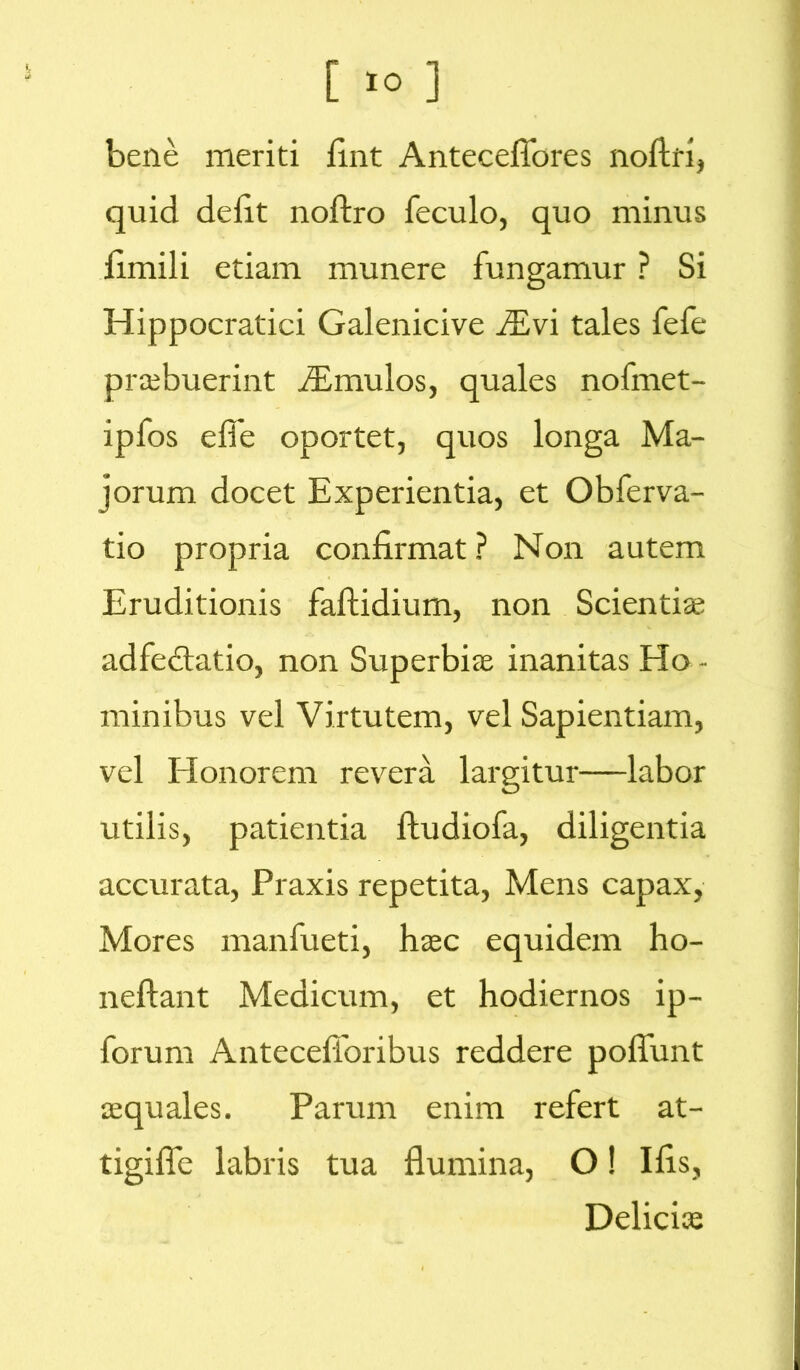 bene meriti fint Anteceflores noftri, quid defit noftro feculo, quo minus fimili etiam munere fungamur ? Si Hippocratici Galenicive iEvi tales fefe pr*buerint imulos, quales nofmet- ipfos effe oportet, quos longa Ma- jorum docet Experientia, et Obferva- tio propria confirmat ? Non autem Eruditionis faftidium, non Scienti* adfedtatio, non Superbi* inanitas Ho - minibus vel Virtutem, vel Sapientiam, vel Honorem revera largitur—labor utilis, patientia fludiofa, diligentia accurata, Praxis repetita, Mens capax, Mores manfueti, h*c equidem ho- neftant Medicum, et hodiernos ip- forurn AntecefToribus reddere poffunt aequales. Parum enim refert at- tigiffc labris tua flumina, O! Ilis, Delici*