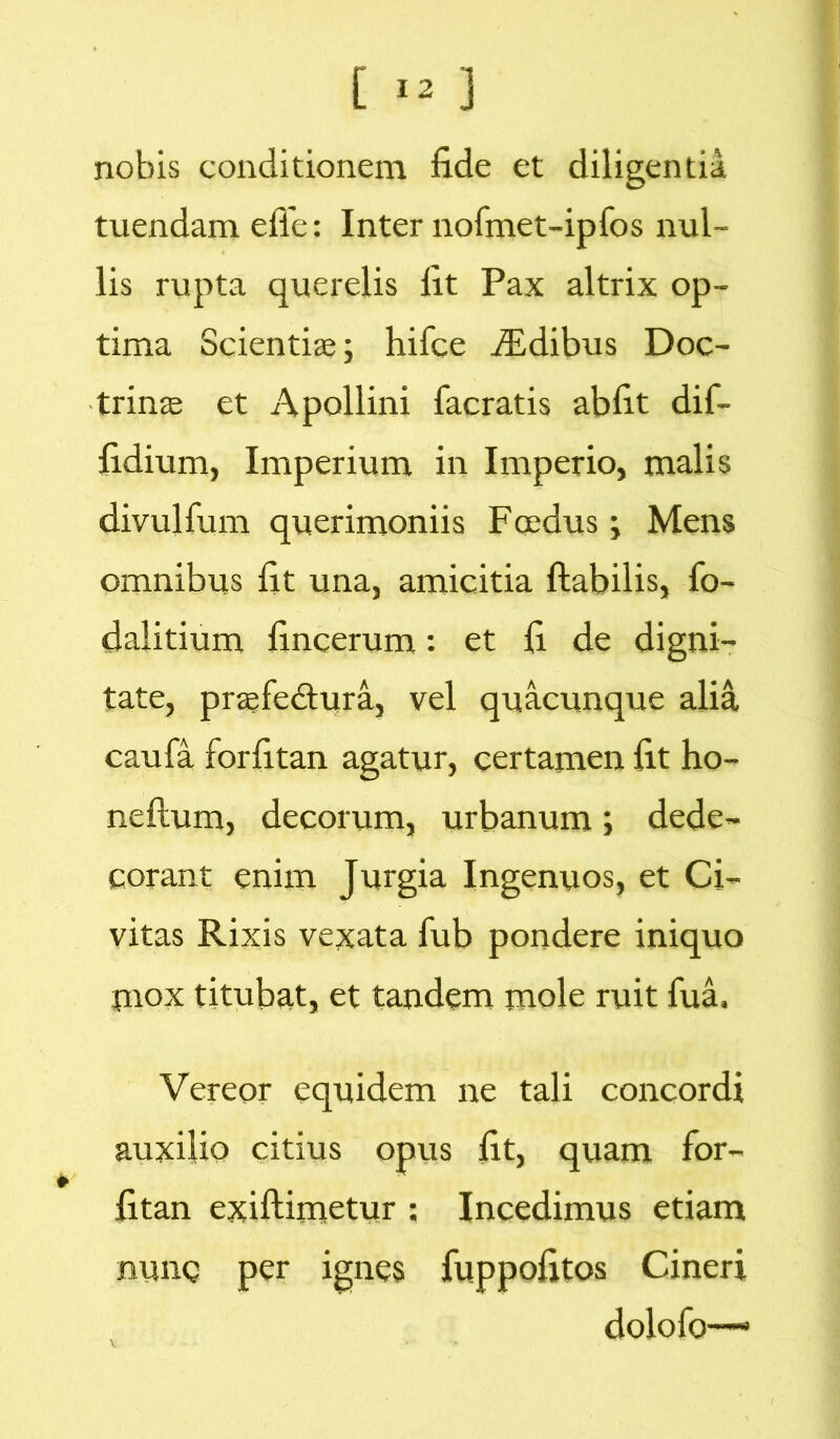 nobis conditionem fide et diligentia tuendam efle: Inter nofmet-ipfos nul- lis rupta querelis fit Pax altrix op- tima Scientiae; hifce JEdibus Doc- trinae et Apollini facratis abfit dif- fidium, Imperium in Imperio, malis divulfum querimoniis Foedus; Mens omnibus fit una, amicitia flabilis, fo- dalitium fincerum: et fi de digni- tate, praefedtura, vel quacunque alia caufa forfitan agatur, certamen fit ho- neflum, decorum, urbanum; dede- corant enim Jurgia Ingenuos, et Ci- vitas Rixis vexata fub pondere iniquo mox titubat, et tandem mole ruit fua. Vereor equidem ne tali concordi auxilio citius opus fit, quam for- fitan exiftimetur ; Incedimus etiam nunc per ignes fuppofitos Cineri dolofo—-•