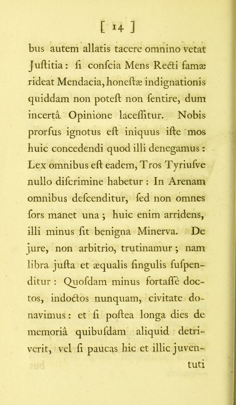 [ *4 ] bus autem allatis tacere omnino vetat juftitia: fi. confcia Mens Redi famae rideat Mendacia, honeftae indignationis quiddam non poteft non fentire, dum incerta Opinione laceffitur. Nobis prorfus ignotus eft iniquus ifte mos huic concedendi quod illi denegamus: Lex omnibus eft eadem, Tros Tyriufve nullo difcrimine habetur : In Arenam omnibus defcenditur, fed non omnes fors manet una ; huic enim arridens, illi minus fit benigna Minerva. De jure, non arbitrio, trutinamur; nam libra jufta et aequalis fingulis fufpen- ditur : Quofdam minus fortaffe doc- tos, indodos nunquam, civitate do- navimus : et fi poftea longa dies de memoria quibufdam aliquid detri- verit, vel fi paucas hic et illic juven- tuti