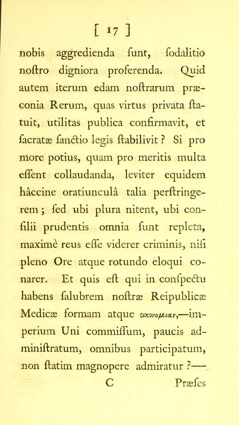 nobis aggredienda funt, fodalitio noftro digniora proferenda. Quid autem iterum edam noftrarum prs- conia Rerum, quas virtus privata fla- tuit, utilitas publica confirmavit, et facrats fandtio legis ftabilivit ? Si pro more potius, quam pro meritis multa edent collaudanda, leviter equidem haccine oratiuncula talia perftringe- rem; fed ubi plura nitent, ubi con- filii prudentis omnia funt repleta, maxime reus effe viderer criminis, nifi pleno Ore atque rotundo eloqui co- narer. Et quis eft qui in confpectu habens falubrem noftras Reipublicas Medies formam atque oix.wofjuxvj—im- perium Uni commiffum, paucis ad- minifkratum, omnibus participatum, non ftatim magnopere admiratur ?— C Prsfes
