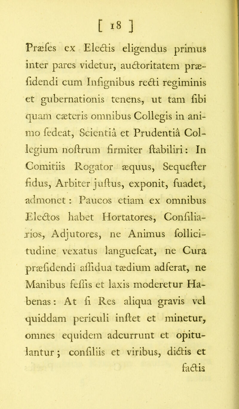 Praefes ex Eledtis eligendus primus inter pares videtur, audloritatem prae- fidendi cum Infignibus redii regiminis et gubernationis tenens, ut tam Ebi quam caeteris omnibus Collegis in ani- mo fedeat, Scientia et Prudentia Col- legium noftrum firmiter ftabiliri: In Comitiis Rogator aequus, Sequefter fidus, Arbiter juftus, exponit, fuadet, admonet: Paucos etiam ex omnibus Eledtos habet Hortatores, Confilia- .rios, Adjutores, ne Animus follici- tudine vexatus languefcat, ne Cura prsefidendi afiidua taedium adferat, ne Manibus feflis et laxis moderetur Ha- benas : At fi Res aliqua gravis vel quiddam periculi inflet et minetur, omnes equidem adcurrunt et opitu- lantur ; confiliis et viribus, didtis et fadtis