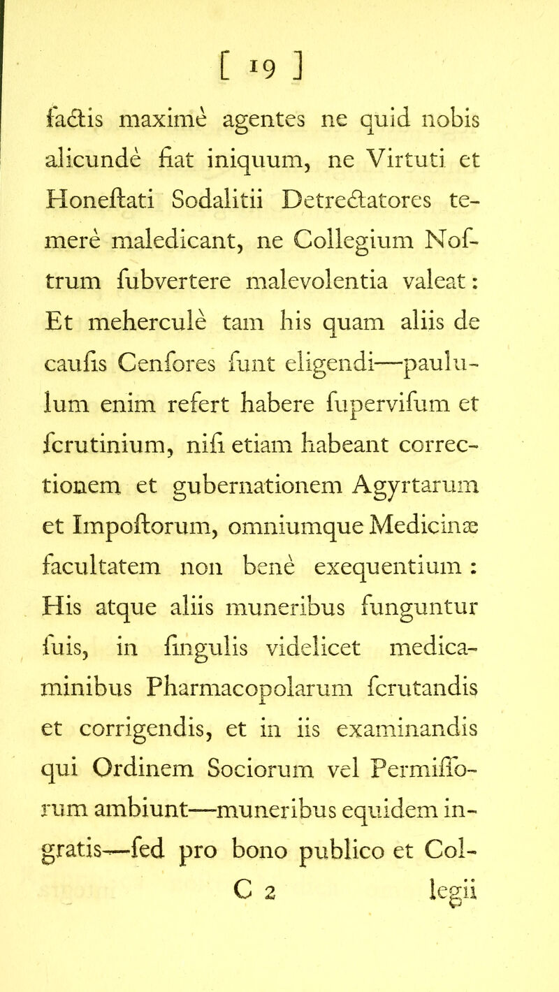 fadis maxime agentes ne quid nobis alicunde fiat iniquum, ne Virtuti et Honeftati Sodalitii Detredatores te- mere maledicant, ne Collegium Nof- trum fubvertere malevolentia valeat: Et mehercule tam his quam aliis de caufis Cenfores fimt eligendi—paulu- lum enim refert habere fupervifum et fcrutinium, nifi etiam habeant correc- tionem et gubernationem Agyrtarum et Impoftorum, omniumque Medicina; facultatem non bene exequentium: His atque aliis muneribus funguntur luis, in fingulis videlicet medica- minibus Pharmacopolarum fcrutandis et corrigendis, et in iis examinandis qui Ordinem Sociorum vel Permiffo- rum ambiunt—muneribus equidem in- gratis—fed pro bono publico et Col- C 2 legii