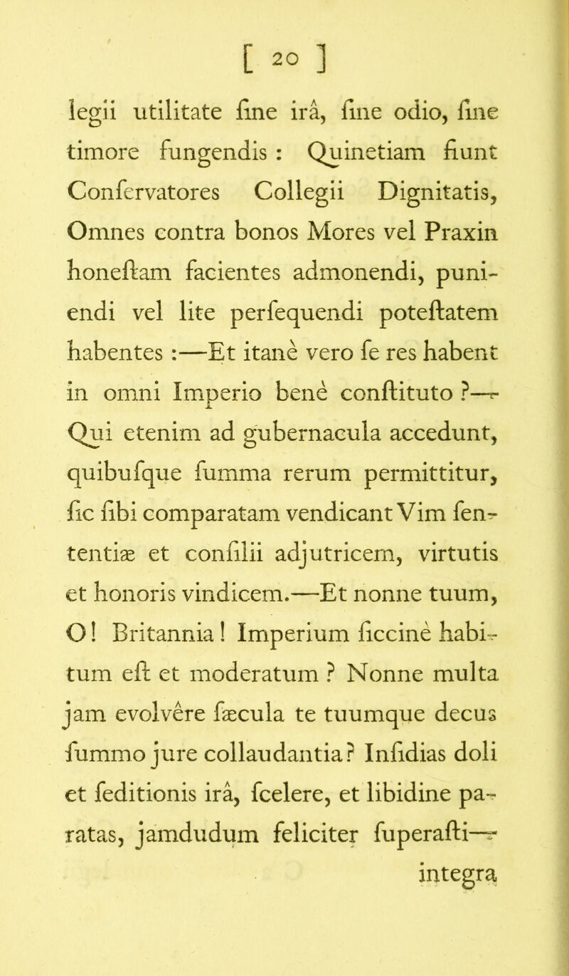 iegii utilitate Une ira, fine odio, fine timore fungendis : Quinetiam fiunt Confervatores Collegii Dignitatis, Omnes contra bonos Mores vel Praxin honeftam facientes admonendi, puni- endi vel lite perfequendi poteftatem habentes:—Et itane vero fe res habent in omni Imperio bene conftituto ?—*- Qui etenim ad gubernacula accedunt, quibufque fumma rerum permittitur, fic fibi comparatam vendicant Vim fen- tentiae et confilii adjutricem, virtutis et honoris vindicem.—Et nonne tuum, O! Britannia! Imperium ficcine habh- tum eft et moderatum ? Nonne multa jam evolvere faecula te tuumque decus fummojure collaudantia? Infidias doli et feditionis ira, fcelere, et libidine pa- ratas, jamdudum feliciter fuperafti— integra