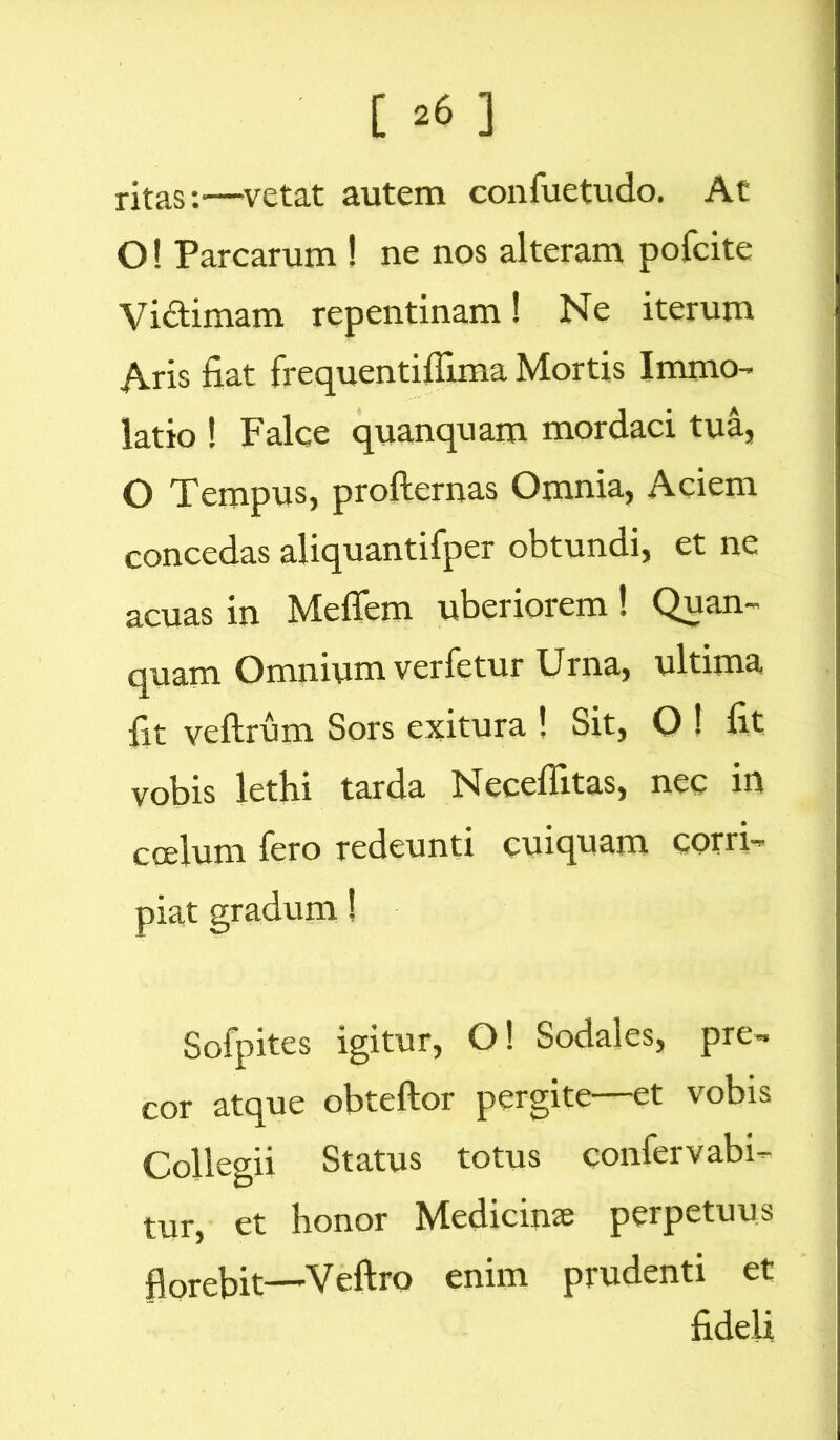 [ ^6 ] ritas:—vetat autem confuetudo. At O! Parcarum ! ne nos alteram pofcite Vidtimam repentinam! Ne iterum Aris fiat frequentiflima Mortis Immo- latio ! Falce quanquam mordaci tua, O Tempus, profternas Omnia, Aciem concedas aliquantifper obtundi, et ne acuas in Mefiem uberiorem ! Quan- quam Omnium verfetur Urna, ultima fit veftrum Sors exitura ! Sit, O ! fit vobis lethi tarda Necefiitas, nec in coelum fero redeunti cuiquam corri- piat ' Sofpites igitur, O! Sodales, pre- cor atque obteftor pergite—et vobis Collegii Status totus confer v ab i- tur, et honor Medicina; perpetuus florebit—Veftro enim prudenti et fideli