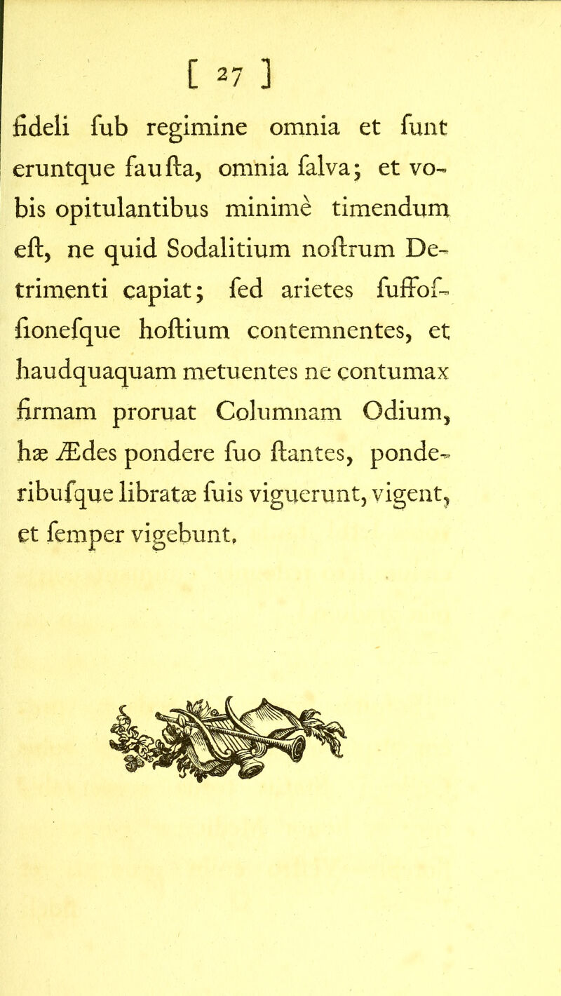 fideli fub regimine omnia et funt eruntque faufta, omnia falva; et vo- bis opitulantibus minime timendum eft, ne quid Sodalitium noftrum De- trimenti capiat; fed arietes fuffof- fionefque hoftium contemnentes, et haudquaquam metuentes ne contumax firmam proruat Columnam Odium, hae iEdes pondere fuo flantes, ponde- ribufque libratae Tuis viguerunt, vigent, et femper vigebunt,