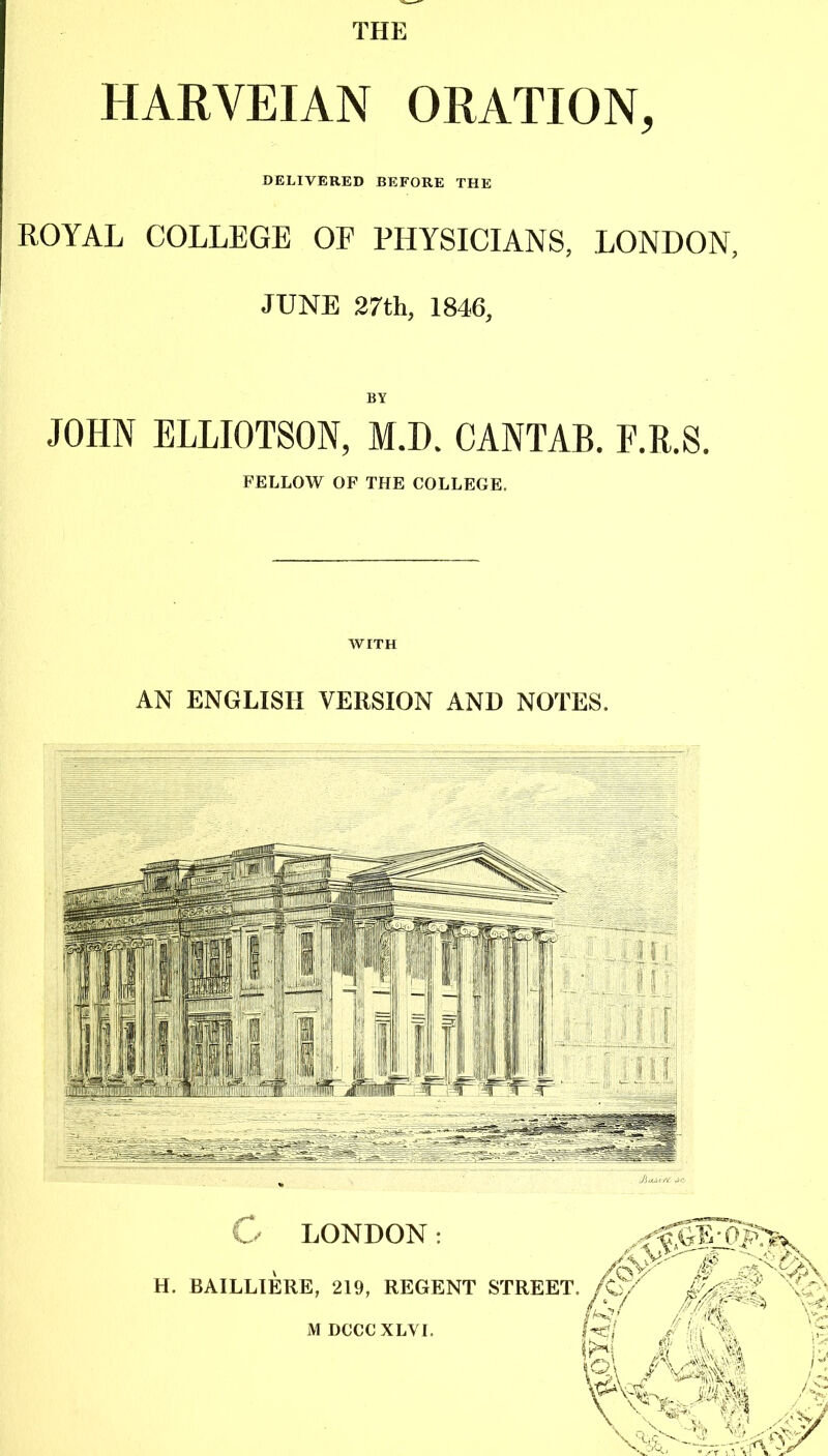 THE HARVEIAN ORATION, DELIVERED BEFORE THE ROYAL COLLEGE OF PHYSICIANS, LONDON, JUNE 27th, 1846, BY JOHN ELLIOTSON, M.I). CANTAB. F.R.S. FELLOW OF THE COLLEGE. WITH AN ENGLISH VERSION AND NOTES. M DCCCXLVI.