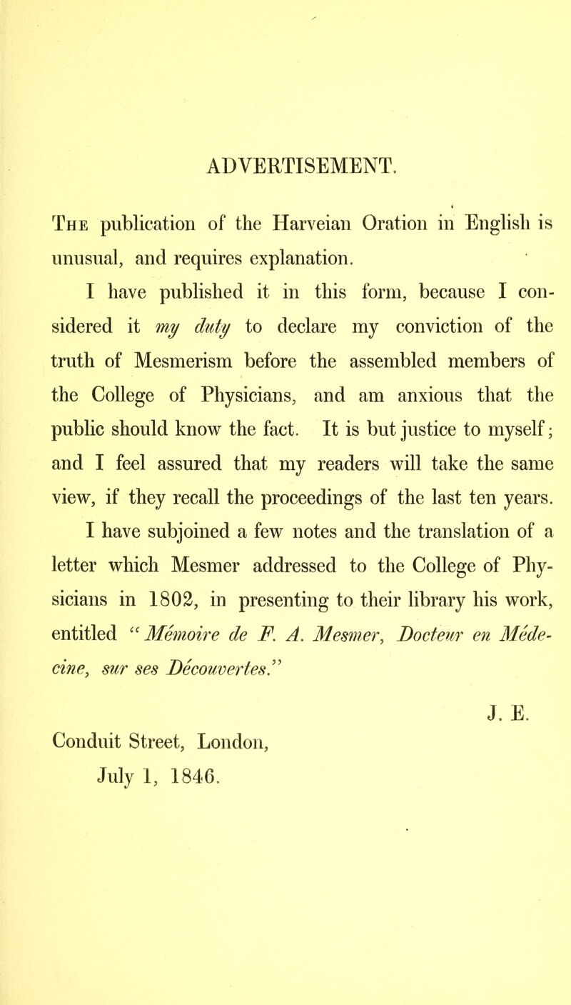 ADVERTISEMENT. The publication of the Harveian Oration in English is unusual, and requires explanation. I have published it in this form, because I con- sidered it my duty to declare my conviction of the truth of Mesmerism before the assembled members of the College of Physicians, and am anxious that the public should know the fact. It is but justice to myself; and I feel assured that my readers will take the same view, if they recall the proceedings of the last ten years. I have subjoined a few notes and the translation of a letter which Mesmer addressed to the College of Phy- sicians in 1802, in presenting to their library his work, entitled “ Memoire de F. A. Mesmer, Docteur en Mede- cine, sur ses Decouvertes J. E. Conduit Street, London, July 1, 1846.