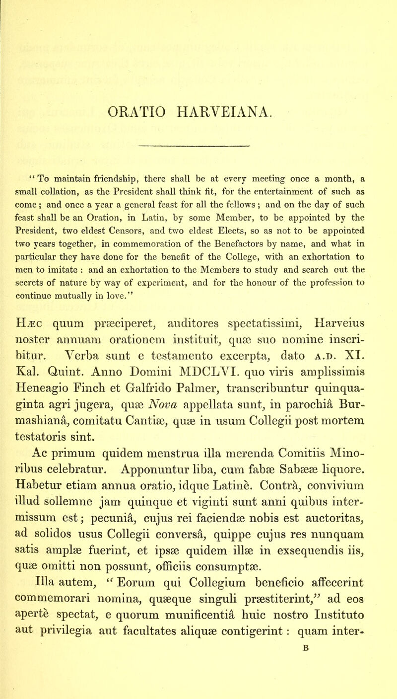 ORATIO HARYEIANA To maintain friendship, there shall be at every meeting once a month, a small collation, as the President shall think fit, for the entertainment of such as come; and once a year a general feast for all the fellows ; and on the day of such feast shall be an Oration, in Latin, by some Member, to be appointed by the President, two eldest Censors, and two eldest Elects, so as not to be appointed two years together, in commemoration of the Benefactors by name, and what in particular they have done for the benefit of the College, with an exhortation to men to imitate : and an exhortation to the Members to study and search out the secrets of nature by way of experiment, and for the honour of the profession to continue mutually in love.” Fire quum prseciperet, auditores spectatissimi, Harveius noster annuam orationem instituit, quse suo nomine inscri- bitur. Yerba sunt e testamento excerpta, dato a.d. XI. Kal. Quint. Anno Domini MDCLYI. quo viris amplissimis Heneagio Finch et Galfrido Palmer, transcribuntur quinqua- ginta agri jugera, quse Nova appellata sunt, in parochia Bur- mashiana, comitatu Cantise, quse in usum Collegii post mortem testatoris sint. Ac primum quidem menstrua ilia merenda Comitiis Mino- ribus celebratur. Apponuntur liba, cum fabse Sabsese liquore. Habetur etiam annua oratio, idque Latine. Contrh, convivium illud sollemne jam quinque et viginti sunt anni quibus inter- missum est; pecunia, cujus rei faciendse nobis est auctoritas, ad solidos usus Collegii conversa, quippe cujus res nunquam satis amplse fuerint, et ipsse quidem illse in exsequendis iis, quse omitti non possunt, officiis consumptse. Ilia autem, “ Eorum qui Collegium beneficio affecerint commemorari nomina, quseque singuli prsestiterint,” ad eos aperte spectat, e quorum munificentia huic nostro Instituto aut privilegia aut facultates aliquse contigerint: quam inter-