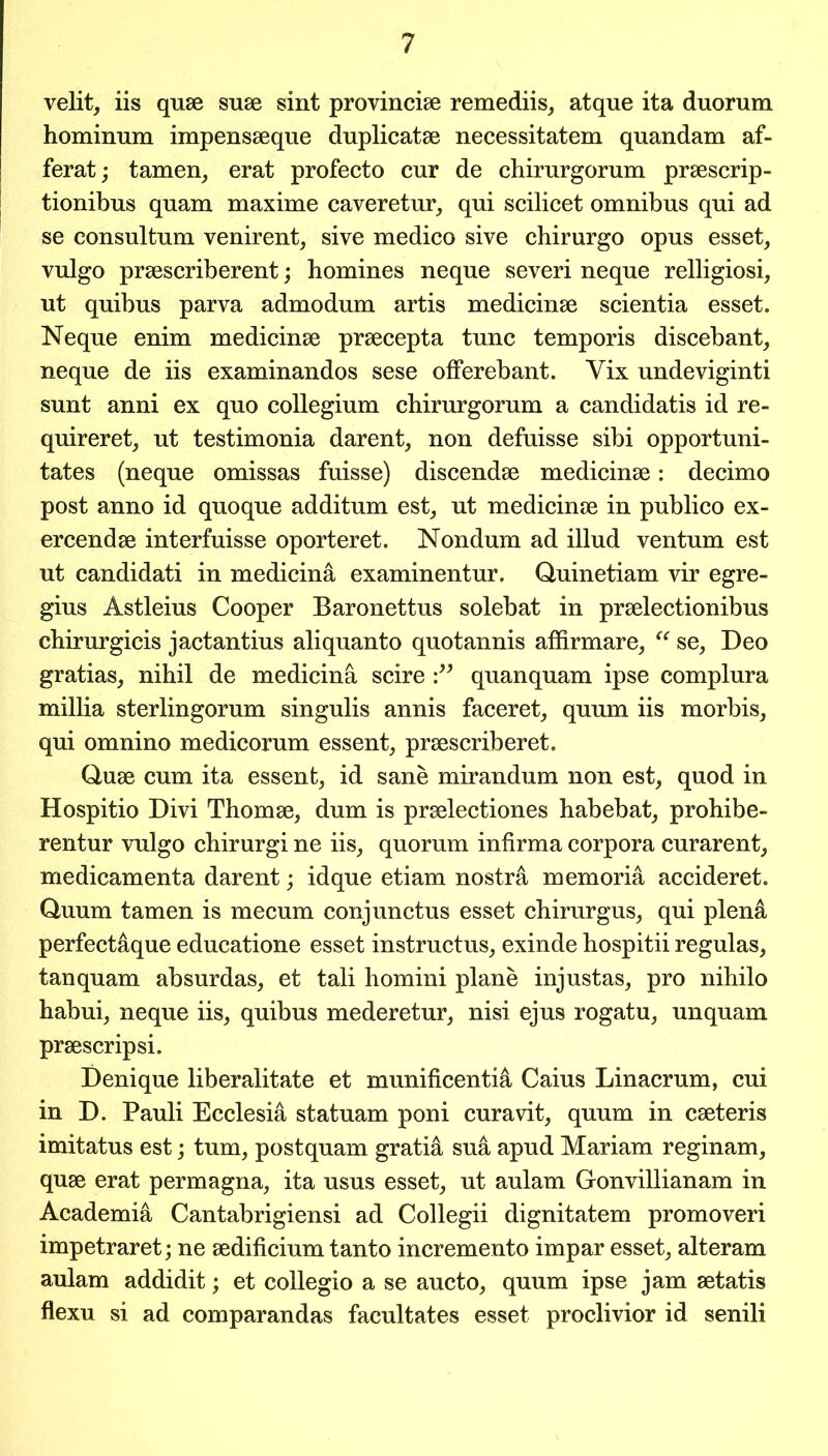 velit, iis quae suae sint provinciae remediis, atque ita duorum hominum impensaeque duplicatae necessitatem quandam af- ferat; tamen, erat profecto cur de chirurgorum praescrip- tionibus quam maxime caveretur, qui scilicet omnibus qui ad se eonsultum venirent, sive medico sive chirurgo opus esset, vulgo praescriberent; homines neque severi neque relligiosi, ut quibus parva admodum artis medicinae scientia esset. Neque enim medicinae praecepta tunc temporis discebant, neque de iis examinandos sese offerebant. Yix undeviginti sunt anni ex quo collegium chirurgorum a candidatis id re- quireret, ut testimonia darent, non defuisse sibi opportuni- tates (neque omissas fuisse) discendae medicinae: decimo post anno id quoque additum est, ut medicinae in publico ex- ercendae interfuisse oporteret. Nondum ad illud ventum est ut candidati in medicina examinentur. Quinetiam vir egre- gius Astleius Cooper Baronettus solebat in praelectionibus chirurgicis jactantius aliquanto quotannis affirmare, “ se, Deo gratias, nihil de medicina scire quanquam ipse complura millia sterlingorum singulis annis faceret, quum iis morbis, qui omnino medicorum essent, praescriberet. Quae cum ita essent, id sane mirandum non est, quod in Hospitio Divi Thomae, dum is praelectiones habebat, prohibe- rentur vulgo chirurgi ne iis, quorum infirma corpora curarent, medicamenta darent; idque etiam nostra memoria accideret. Quum tamen is mecum conjunctus esset chirurgus, qui plena perfectaque educatione esset instructus, exinde hospitii regulas, tan quam absurdas, et tali homini plane injustas, pro nihilo habui, neque iis, quibus mederetur, nisi ejus rogatu, unquam prsescripsi. Denique liberalitate et munificentia Caius Linacrum, cui in D. Pauli Ecclesia statuam poni curavit, quum in cseteris imitatus est; turn, postquam gratis sua apud Mariam reginam, quse erat permagna, ita usus esset, ut aulam Gonvillianam in Academic Cantabrigiensi ad Collegii dignitatem promoveri impetraret; ne sedificium tanto incremento impar esset, alteram aulam addidit; et collegio a se aucto, quum ipse jam setatis flexu si ad comparandas facultates esset proclivior id senili