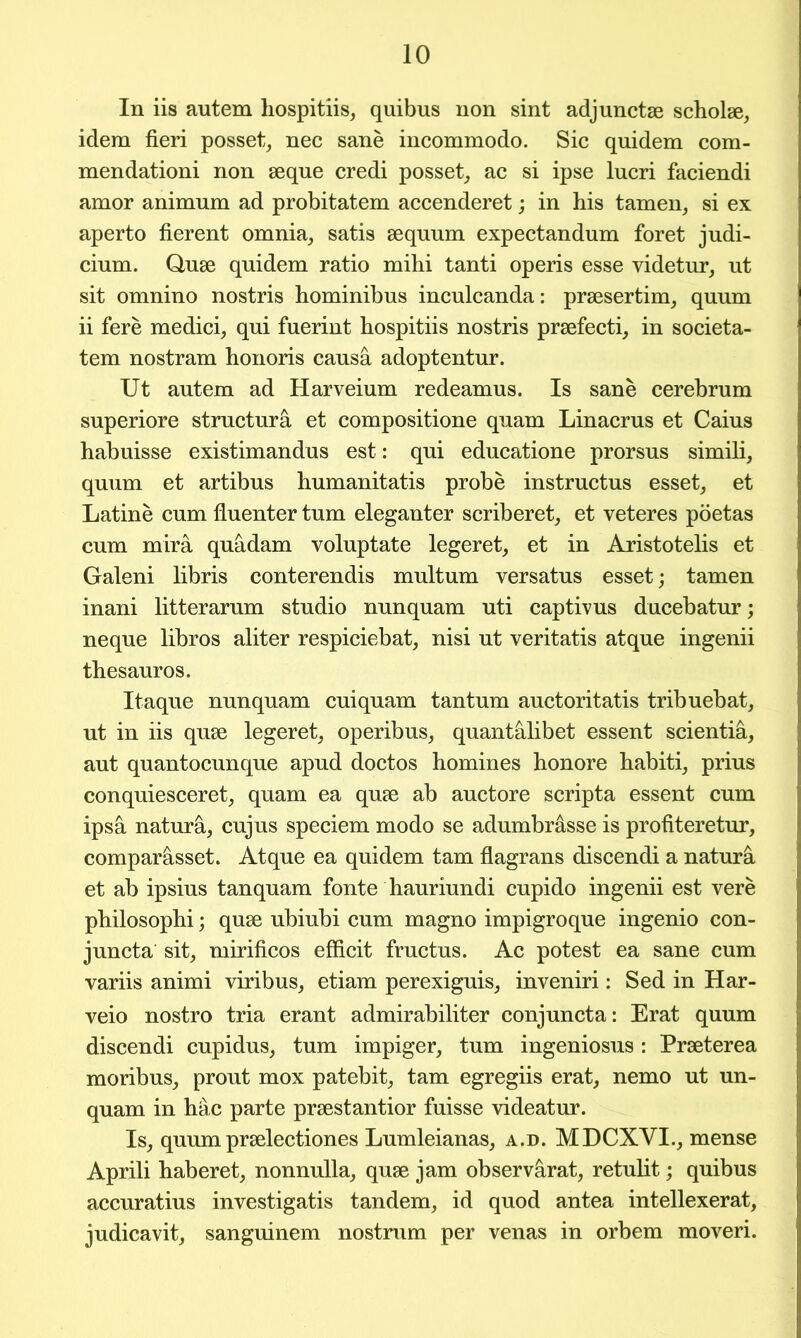 In iis autem hospitiis, quibus non sint adjuncts scholse, idem fieri posset, nec sane incommodo. Sic quidem com- mendationi non seque credi posset, ac si ipse lucri faciendi amor animum ad probitatem accenderet; in his tamen, si ex aperto fierent omnia, satis sequum expectandum foret judi- cium. Quae quidem ratio mihi tanti operis esse videtur, ut sit omnino nostris hominibus inculcanda: praesertim, quum ii fere medici, qui fuerint hospitiis nostris praefecti, in societa- tem nostram honoris causa adoptentur. Ut autem ad Harveium redeamus. Is sane cerebrum superiore structura et compositione quam Linacrus et Caius habuisse existimandus est: qui educatione prorsus simili, quum et artibus humanitatis probe instructus esset, et Latine cum fluenter turn eleganter scriberet, et veteres poetas cum mira quadam voluptate legeret, et in Aristotelis et Galeni libris conterendis multum versatus esset; tamen inani litterarum studio nunquam uti captivus ducebatur; neque libros aliter respiciebat, nisi ut veritatis atque ingenii thesauros. Itaque nunquam cuiquam tantum auctoritatis tribuebat, ut in iis quse legeret, operibus, quantalibet essent scientifi, aut quantocunque apud doctos homines honore habiti, prius conquiesceret, quam ea quse ab auctore scripta essent cum ipsa natura, cujus speciem modo se adumbrasse is profiteretur, comparasset. Atque ea quidem tarn flagrans discendi a natura et ab ipsius tanquam fonte hauriundi cupido ingenii est vere philosophi; quse ubiubi cum magno impigroque ingenio con- juncta sit, mirificos efficit fructus. Ac potest ea sane cum variis animi viribus, etiam perexiguis, inveniri: Sed in Har- veio nostro tria erant admirabiliter conjuncta: Erat quum discendi cupidus, turn impiger, turn ingeniosus : Prseterea moribus, prout mox patebit, tarn egregiis erat, nemo ut un- quam in hac parte prsestantior fuisse videatur. Is, quum prselectiones Lumleianas, a.d. MDCXVI., mense Aprili haberet, nonnulla, quse jam observarat, retulit; quibus accuratius investigatis tandem, id quod antea intellexerat, judicavit, sanguinem nostrum per venas in orbem moveri.