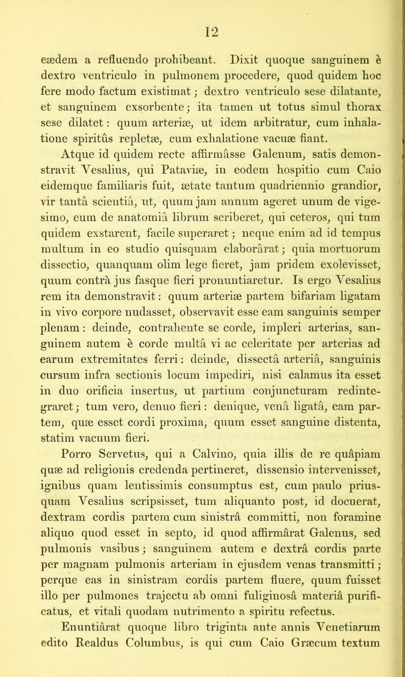 esedem a refluendo prohibeant. Dixit quoque sanguinem e dextro ventriculo in pulmonem procedere, quod quidem hoc fere modo factum existimat; dextro ventriculo sese dilatante, et sanguinem exsorbente; ita tamen ut totus simul thorax sese dilatet: quum arterise, ut idem arbitratur, cum inhala- tione spiritus repletse, cum exhalatione vacuse fiant. Atque id quidem recte affirmasse Galenum, satis demon- stravit Vesalius, qui Patavise, in eodem hospitio cum Caio eidemque familiaris fuit, setate tantum quadriennio grandior, vir tanta seientia, ut, quum jam annum ageret unum de vige- simo, eum de anatomia librum scriberet, qui ceteros, qui turn quidem exstarent, facile superaret; neque enim ad id tempus multum in eo studio quisquam elabor&rat; quia mortuorum dissectio, quanquam olim lege hereto jam pridem exolevisset, quum contra jus fasque fieri pronuntiaretur. Is ergo Vesalius rem ita demonstravit: quum arterise partem bifariam ligatam in vivo corpore nudasset, observavit esse earn sanguinis semper plenam: deinde, contrahente se corde, impleri arterias, san- guinem autem e corde mult a vi ac celeritate per arterias ad earum extremitates ferri: deinde, dissectfi arteria, sanguinis cursum infra sectionis locum impediri, nisi calamus ita esset in duo orificia insertus, ut partium conjuncturam redinte- graret; turn vero, denuo fieri: denique, vena ligata, earn par- tem, quse esset cordi proxima, quum esset sanguine distenta, statim vacuum fieri. Porro Servetus, qui a Calvino, quia illis de re qu&piam quse ad religionis credenda pertineret, dissensio intervenisset, ignibus quam lentissimis consumptus est, cum paulo prius- quam Vesalius scripsisset, turn aliquanto post, id docuerat, dextram cordis partem cum sinistra committi, non foramine aliquo quod esset in septo, id quod affirmarat Galenus, sed pulmonis vasibus; sanguinem autem e dextra cordis parte per magnam pulmonis arteriam in ejusdem venas transmitti; perque eas in sinistram cordis partem fluere, quum fuisset illo per pulmones trajectu ab omni fuliginosa materia purifi- catus, et vitali quodam nutrimento a spiritu refectus. Enuntiarat quoque libro triginta ante annis Venetiarum edito Realdus Columbus, is qui cum Caio Grsecum textum