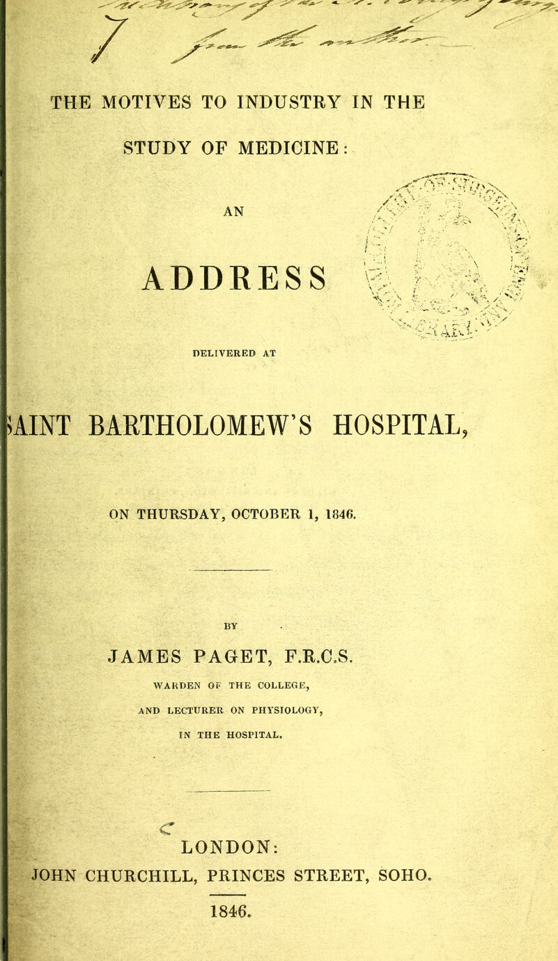 / THE MOTIVES TO INDUSTRY IN THE STUDY OF MEDICINE : AN ADDRESS DELIVERED AT 7 X-: 1-^: VB ^1:-' 7 'B Xi 17.-' ;4<X ';^ 5AINT BARTHOLOMEW’S HOSPITAL, ON THURSDAY, OCTOBER 1, 1846. JAMES PAGET, F.R.C.S. WARDEN OF THE COLLEGE, AND LECTURER ON PHYSIOLOGY, IN THE HOSPITAL. c LONDON: JOHN CHURCHILL, PRINCES STREET, SOHO. 1846,