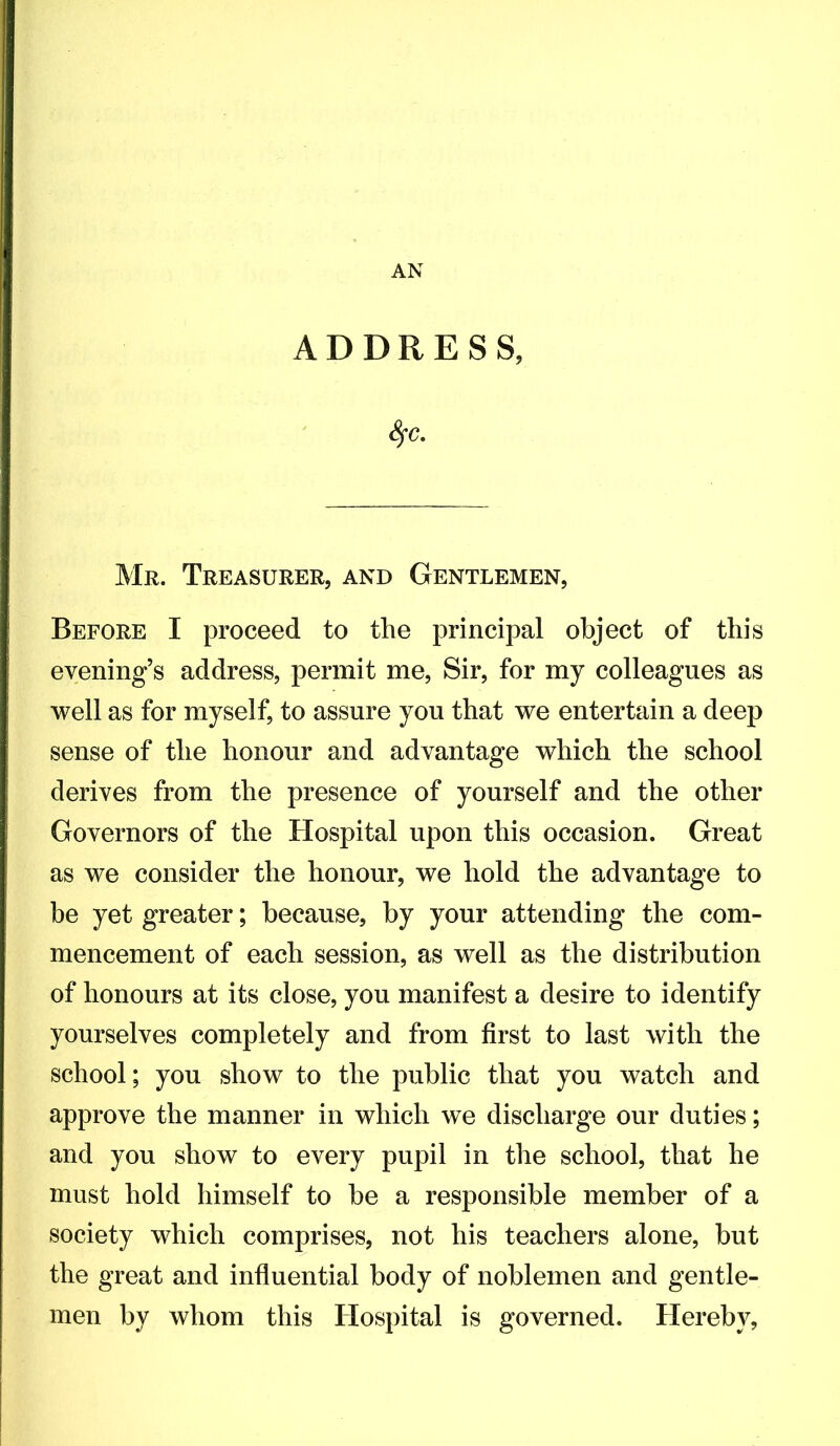 AN ADDRESS, S^c, Mr. Treasurer, and Gentlemen, Before I proceed to the principal object of this evening’s address, permit me, Sir, for my colleagues as well as for myself, to assure you that we entertain a deep sense of the honour and advantage which the school derives from the presence of yourself and the other Governors of the Hospital upon this occasion. Great as we consider the honour, we hold the advantage to be yet greater; because, by your attending the com- mencement of each session, as well as the distribution of honours at its close, you manifest a desire to identify yourselves completely and from first to last with the school; you show to the public that you watch and approve the manner in which we discharge our duties; and you show to every pupil in the school, that he must hold himself to be a responsible member of a society which comprises, not his teachers alone, but the great and influential body of noblemen and gentle- men by whom this Hospital is governed. Hereby,