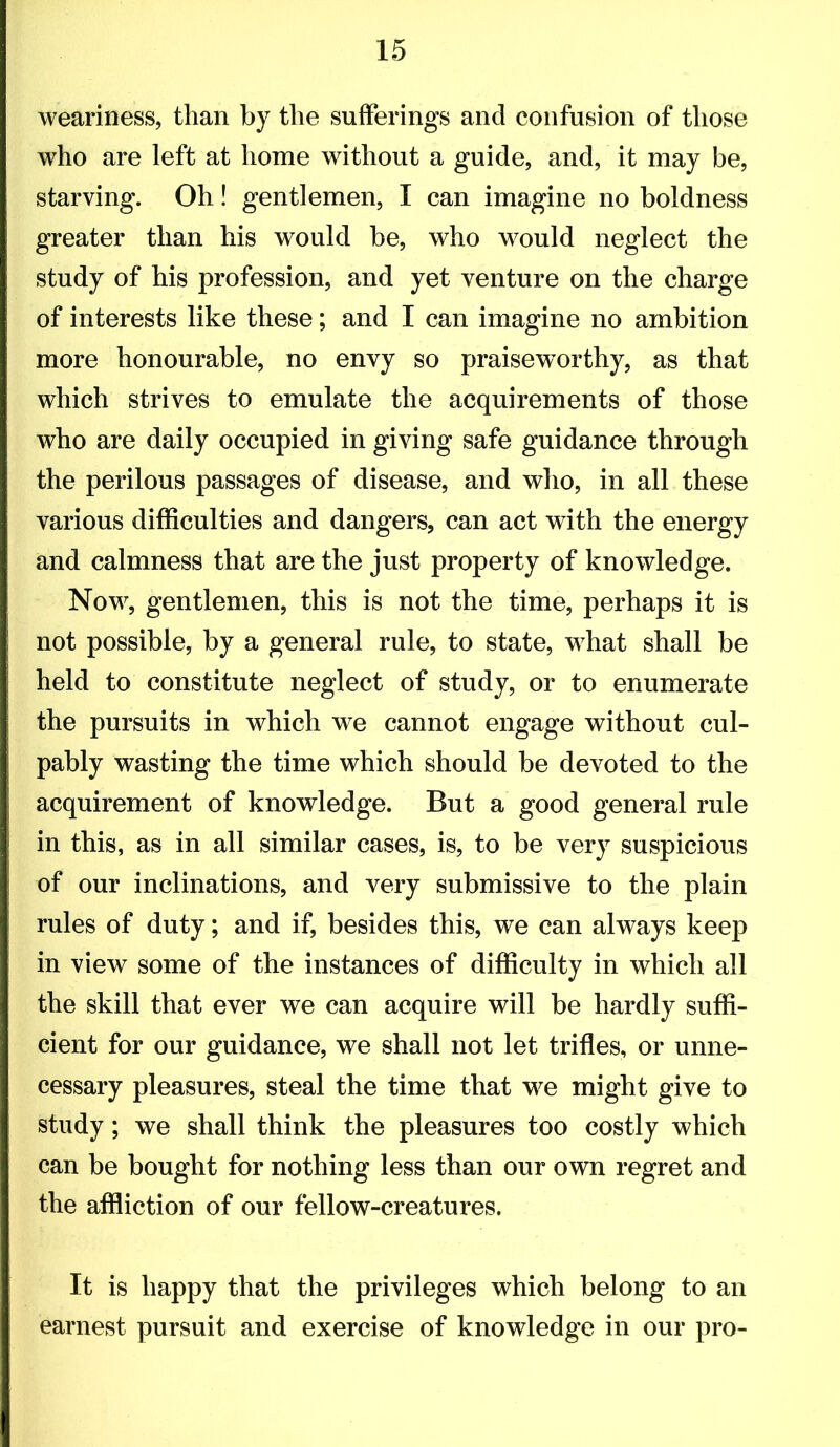 weariness, than by the sufferings and confusion of those who are left at home without a guide, and, it may be, starving. Oh! gentlemen, I can imagine no boldness greater than his would be, who would neglect the study of his profession, and yet venture on the charge of interests like these; and I can imagine no ambition more honourable, no envy so praiseworthy, as that which strives to emulate the acquirements of those who are daily occupied in giving safe guidance through the perilous passages of disease, and who, in all these various difficulties and dangers, can act with the energy and calmness that are the just property of knowledge. Now, gentlemen, this is not the time, perhaps it is not possible, by a general rule, to state, what shall be held to constitute neglect of study, or to enumerate the pursuits in which we cannot engage without cul- pably wasting the time which should be devoted to the acquirement of knowledge. But a good general rule in this, as in all similar cases, is, to be very suspicious of our inclinations, and very submissive to the plain rules of duty; and if, besides this, we can always keep in view some of the instances of difficulty in which all the skill that ever we can acquire will be hardly suffi- cient for our guidance, we shall not let trifles, or unne- cessary pleasures, steal the time that w^e might give to study; we shall think the pleasures too costly which can be bought for nothing less than our own regret and the affliction of our fellow-creatures. It is happy that the privileges which belong to an earnest pursuit and exercise of knowledge in our pro-