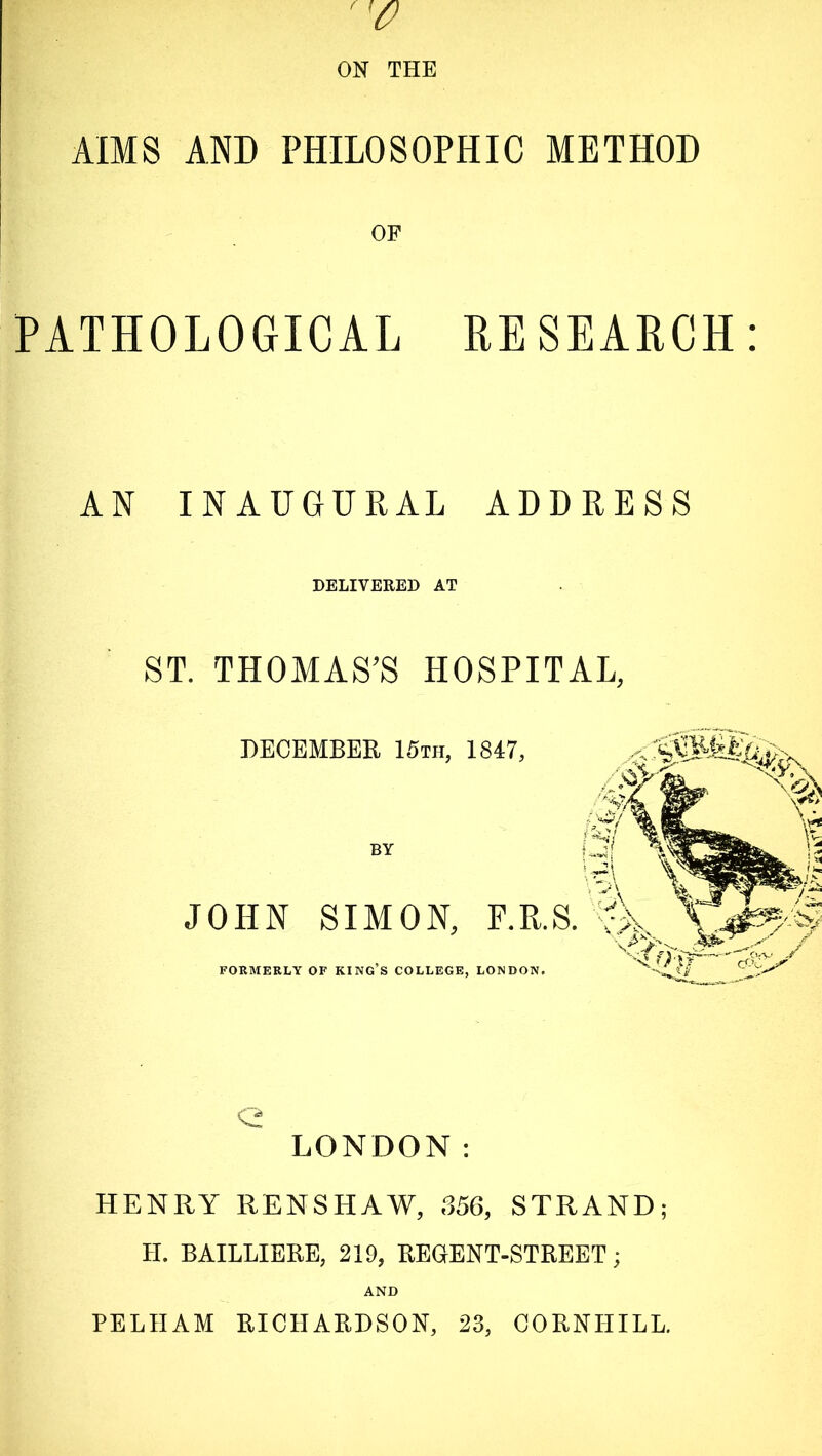 AIMS AND PHILOSOPHIC METHOD OF PATHOLOGICAL EE SEARCH: AN INAUGURAL ADDRESS DELIVERED AT ST. THOMAS’S HOSPITAL, DECEMBER 15th, 1847, BY JOHN SIMON, P.R.S. FORMERLY OF KING’S COLLEGE, LONDON. Q LONDON: HENRY RENSHAW, 356, STRAND; LI. BAILLIERE, 219, REGENT-STREET * AND PELHAM RICHARDSON, 23, CORNLIILL.