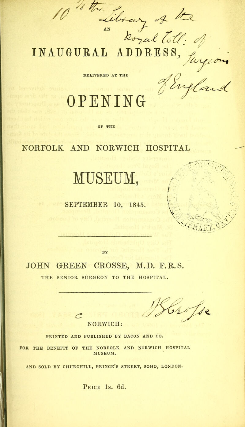 fjf/: ^ INAUGURAL ADDRESS, y/ky1^^^T^ DELIVERED AT THE OPENING OF THE NORFOLK AND NORWICH HOSPITAL MUSEUM, SEPTEMBER 10, 1845. JOHN GREEN CROSSE, M.D. F.R.S. THE SENIOR SURGEON TO THE HOSPITAL. PRINTED AND PUBLISHED BY BACON AND CO. FOR THE BENEFIT OF THE NORFOLK AND NORWICH HOSPITAL MUSEUM. AND SOLD BY CHURCHILL, PRINCE’S STREET, SOHO, LONDON. Price Is. 6d.