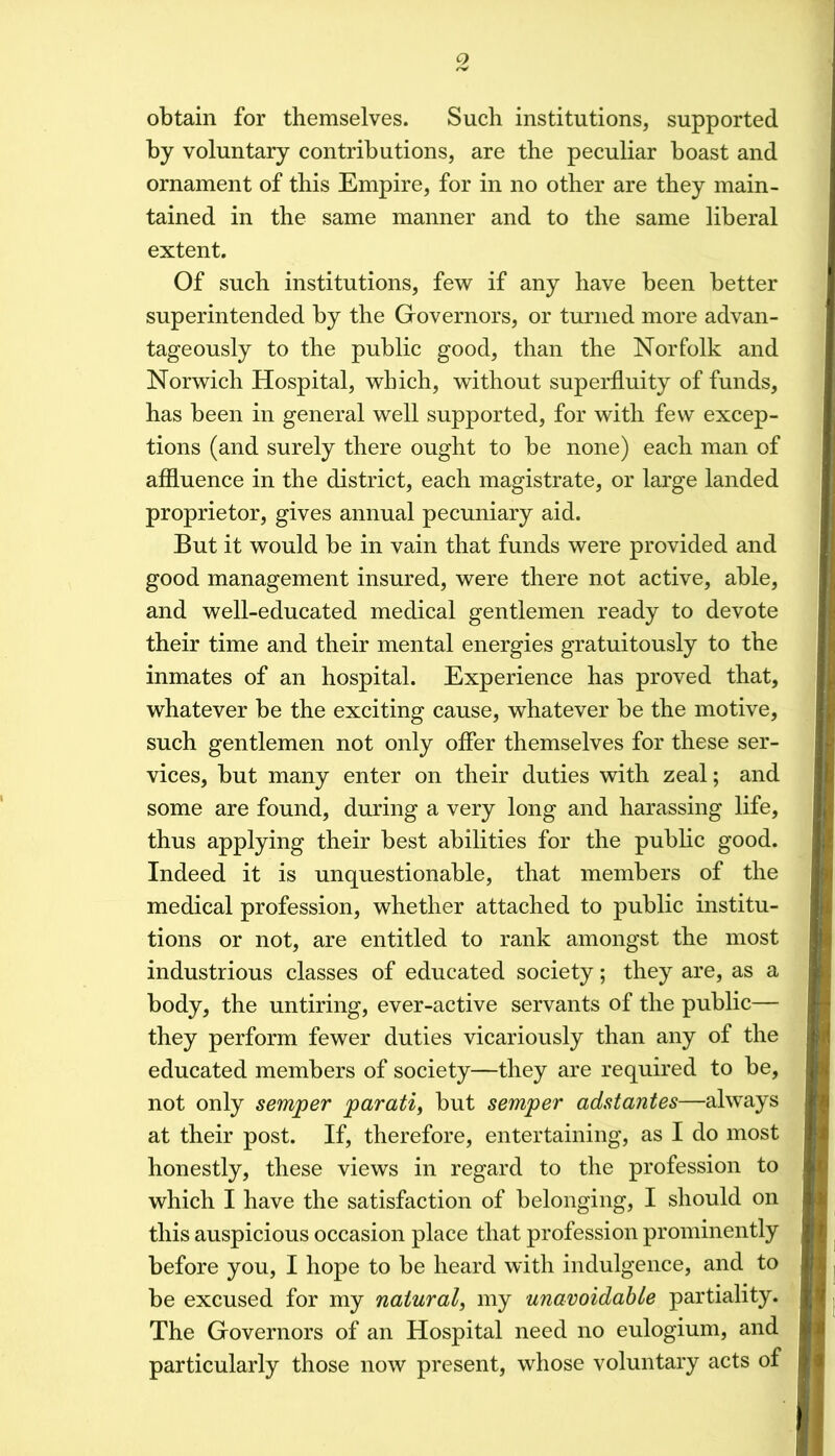 Q obtain for themselves. Such institutions, supported by voluntary contributions, are the peculiar boast and ornament of this Empire, for in no other are they main- tained in the same manner and to the same liberal extent. Of such institutions, few if any have been better superintended by the Grovernors, or turned more advan- tageously to the public good, than the Norfolk and Norwich Hospital, which, without superfluity of funds, has been in general well supported, for with few excep- tions (and surely there ought to be none) each man of affluence in the district, each magistrate, or large landed proprietor, gives annual pecuniary aid. But it would be in vain that funds were provided and good management insured, were there not active, able, and well-educated medical gentlemen ready to devote their time and their mental energies gratuitously to the inmates of an hospital. Experience has proved that, whatever be the exciting cause, whatever be the motive, such gentlemen not only offer themselves for these ser- vices, but many enter on their duties with zeal; and some are found, during a very long and harassing life, thus applying their best abilities for the public good. Indeed it is unquestionable, that members of the medical profession, whether attached to public institu- tions or not, are entitled to rank amongst the most industrious classes of educated society; they are, as a body, the untiring, ever-active servants of the public— they perform fewer duties vicariously than any of the educated members of society—they are required to be, not only semper parati^ but semper adstantes—always at their post. If, therefore, entertaining, as I do most honestly, these views in regard to the profession to which I have the satisfaction of belonging, I should on this auspicious occasion place that profession prominently before you, I hope to be heard with indulgence, and to be excused for my natural^ my unavoidable partiality. The Governors of an Hospital need no eulogium, and particularly those now present, whose voluntary acts of