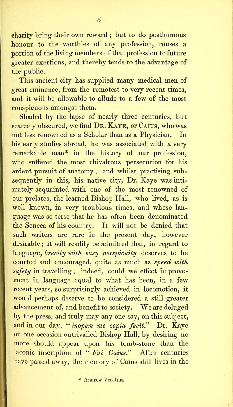 charity bring their own reward ; but to do posthumous honour to the worthies of any profession, rouses a portion of the living members of that profession to future greater exertions, and thereby tends to the advantage of the public. This ancient city has supplied many medical men of great eminence, from the remotest to very recent times, and it will be allowable to allude to a few of the most conspicuous amongst them. Shaded by the lapse of nearly three centuries, but scarcely obscured, we find Dr. Kaye, or Caius, who was not less renowned as a Scholar than as a Physician. In his early studies abroad, he was associated with a very remarkable man'* in the history of our profession, who sufiered the most chivalrous persecution for his ardent pursuit of anatomy; and whilst practising sub- sequently in this, his native city, Dr. Kaye was inti- mately acquainted with one of the most renowned of our prelates, the learned Bishop Hall, who lived, as is well known, in very troublous times, and whose lan- guage was so terse that he has often been denominated the Seneca of his country. It will not be denied that such writers are rare in the present day, however desirable; it will readily be admitted that, in regard to language, brevity with easy perspicuity deserves to be courted and encouraged, quite as much as speed with safety in travelling; indeed, could we effect improve- ment in language equal to what has been, in a few recent years, so surprisingly achieved in locomotion, it would perhaps deserve to be considered a still greater advancement of, and benefit to society. We are deluged by the press, and truly may any one say, on this subject, and in our day, inopem me copia fecit.'' Dr. Kaye on one occasion outrivalled Bishop Hall, by desiring no more should appear upon his tomb-stone than the laconic inscription of “ Fui Caius. After centuries have passed away, the memory of Caius still lives in the * Andrew Vesalius. r