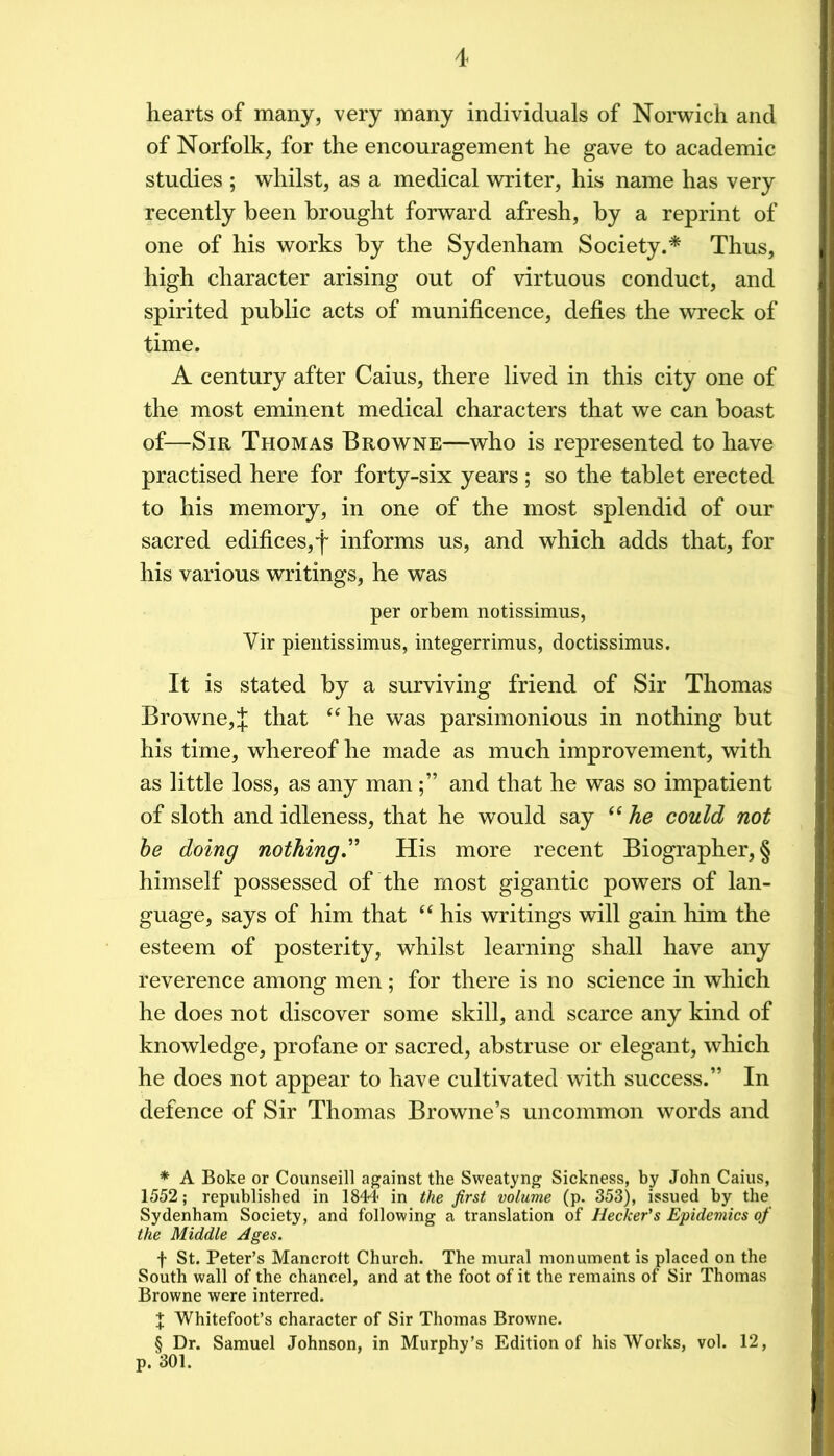 hearts of many, very many individuals of Norwich and of Norfolk, for the encouragement he gave to academic studies ; whilst, as a medical writer, his name has very recently been brought forward afresh, by a reprint of one of his works by the Sydenham Society.* * * § Thus, high character arising out of virtuous conduct, and spirited public acts of munificence, defies the v^rreck of time. A century after Caius, there lived in this city one of the most eminent medical characters that we can boast of—Sir Thomas Browne—who is represented to have practised here for forty-six years ; so the tablet erected to his memory, in one of the most splendid of our sacred edifices, f informs us, and which adds that, for his various writings, he was per orbem notissimus, Vir pientissimus, integerrimus, doctissimus. It is stated by a surviving friend of Sir Thomas Browne, J that he was parsimonious in nothing but his time, whereof he made as much improvement, with as little loss, as any manand that he was so impatient of sloth and idleness, that he would say he could not he doing nothing' His more recent Biographer,§ himself possessed of the most gigantic powers of lan- guage, says of him that “ his writings will gain him the esteem of posterity, whilst learning shall have any reverence among men ; for there is no science in which he does not discover some skill, and scarce any kind of knowledge, profane or sacred, abstruse or elegant, which he does not appear to have cultivated with success.” In defence of Sir Thomas Browne’s uncommon words and * A Boke or Counseill against the Sweatyng Sickness, by John Caius, 1552; republished in 1844' in the first volume (p. 353), issued by the Sydenham Society, and following a translation of Hecker's Epideviics of the Middle Ages. t St. Peter’s Mancrott Church. The mural monument is placed on the South wall of the chancel, and at the foot of it the remains of Sir Thomas Browne were interred. X Whitefoot’s character of Sir Thomas Browne. § Dr. Samuel Johnson, in Murphy’s Edition of his Works, vol. 12, p. 301.