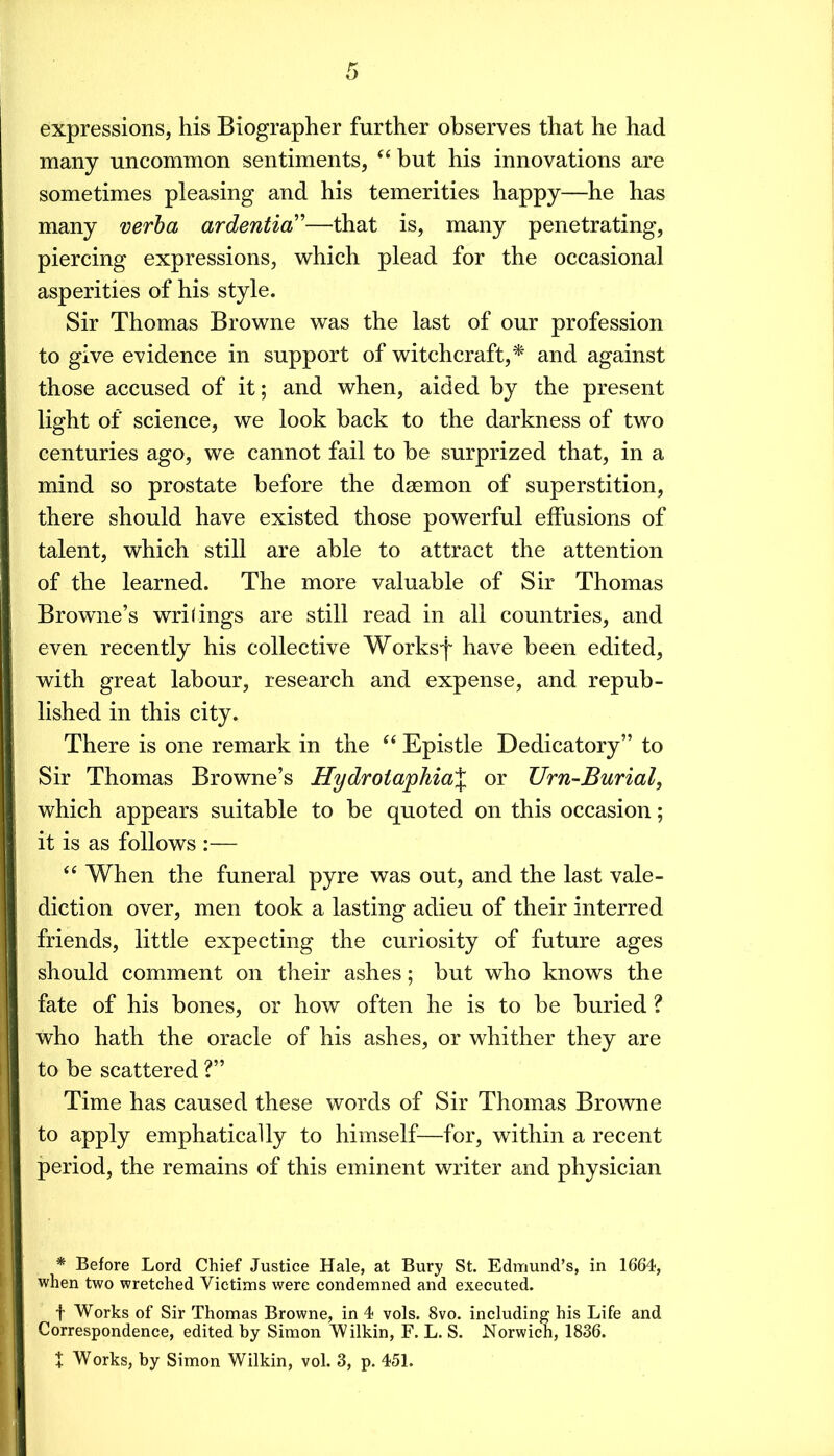 expressions, his Biographer further observes that he had many uncommon sentiments, “but his innovations are sometimes pleasing and his temerities happy—he has many verha ardentia''—that is, many penetrating, piercing expressions, which plead for the occasional asperities of his style. Sir Thomas Browne was the last of our profession to give evidence in support of witchcraft,^ and against those accused of it; and when, aided by the present light of science, we look back to the darkness of two centuries ago, we cannot fail to be surprized that, in a mind so prostate before the daemon of superstition, there should have existed those powerful effusions of talent, which still are able to attract the attention of the learned. The more valuable of Sir Thomas Browne’s writings are still read in all countries, and even recently his collective Worksf have been edited, with great labour, research and expense, and repub- lished in this city. There is one remark in the “ Epistle Dedicatory” to Sir Thomas Browne’s Hydroia]phia% or Urn-Burial, which appears suitable to be quoted on this occasion; it is as follows :— “ When the funeral pyre was out, and the last vale- diction over, men took a lasting adieu of their interred friends, little expecting the curiosity of future ages should comment on their ashes; but who knows the fate of his bones, or how often he is to be buried ? who hath the oracle of his ashes, or whither they are to be scattered ?” Time has caused these words of Sir Thomas Browne to apply emphatically to himself—for, within a recent period, the remains of this eminent writer and physician * Before Lord Chief Justice Hale, at Bury St. Edmund’s, in 1664, when two wretched Victims were condemned and executed. t Works of Sir Thomas Browne, in 4 vols. 8vo. including his Life and Correspondence, edited by Simon Wilkin, F. L. S. Norwich, 1836.