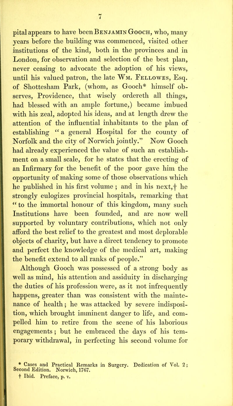 pital appears to have been Benjamin Gooch, who, many years before the building was commenced, visited other institutions of the kind, both in the provinces and in London, for observation and selection of the best plan, never ceasing to advocate the adoption of his views, until his valued patron, the late Wm. Fellowes, Esq. of Shottesham Park, (whom, as Gooch^ himself ob- serves, Providence, that wisely ordereth all things, had blessed with an ample fortune,) became imbued with his zeal, adopted his ideas, and at length drew the attention of the influential inhabitants to the plan of establishing “ a general Hospital for the county of Norfolk and the city of Norwich jointly.” Now Gooch had already experienced the value of such an establish- ment on a small scale, for he states that the erecting of an Infirmary for the benefit of the poor gave him the opportunity of making some of those observations which he published in his first volume ; and in his next, he strongly eulogizes provincial hospitals, remarking that ‘‘ to the immortal honour of this kingdom, many such Institutions have been founded, and are now well supported by voluntary contributions, which not only afford the best relief to the greatest and most deplorable objects of charity, but have a direct tendency to promote and perfect the knowledge of the medical art, making the benefit extend to all ranks of people.” Although Gooch was possessed of a strong body as well as mind, his attention and assiduity in discharging the duties of his profession were, as it not infrequently happens, greater than was consistent with the mainte- nance of health; he was attacked by severe indisposi- tion, which brought imminent danger to life, and com- pelled him to retire from the scene of his laborious engagements ; but he embraced the days of his tem- porary withdrawal, in perfecting his second volume for * Cases and Practical Remarks in Surgery. Dedication of Vol. 2; Second Edition. Norwich, 1767. t Ibid. Preface, p. v.