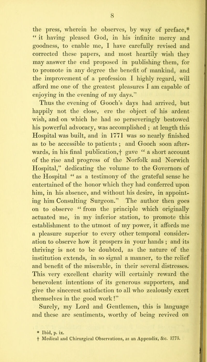 the press, wherein he observes, by way of preface,* it having pleased God, in his infinite mercy and goodness, to enable me, I have carefully revised and corrected these papers, and most heartily wish they may answer the end proposed in publishing them, for to promote in any degree the benefit of mankind, and the improvement of a profession I highly regard, will afford me one of the greatest pleasures I am capable of enjoying in the evening of my days.” Thus the evening of Gooch’s days had arrived, but happily not the close, ere the object of his ardent wish, and on which he had so perseveringly bestowed his powerful advocacy, was accomplished ; at length this Hospital was built, and in 1771 was so nearly finished as to be accessible to patients ; and Gooch soon after- wards, in his final publication,']' gave ‘‘ a short account of the rise and progress of the Norfolk and Norwich Hospital,” dedicating the volume to the Governors of the Hospital “as a testimony of the grateful sense he entertained of the honor which they had conferred upon him, in his absence, and without his desire, in appoint- ing him Consulting Surgeon.” The author then goes on to observe “ from the principle which originally actuated me, in my inferior station, to promote this establishment to the utmost of my power, it affords me a pleasure superior to every other temporal consider- ation to observe how it prospers in your hands ; and its thriving is not to be doubted, as the nature of the institution extends, in so signal a manner, to the relief and benefit of the miserable, in their several distresses. This very excellent charity will certainly reward the benevolent intentions of its generous supporters, and give the sincerest satisfaction to all who zealously exert themselves in the good work !” Surely, my Lord and Gentlemen, this is language and these are sentiments, worthy of being revived on * Ibid, p. ix. f Medical and Chirurgical Observations, as an Appendix, &c. 1773.