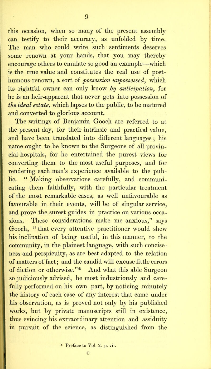 this occasion, when so many of the present assembly can testify to their accuracy, as unfolded by time. The man who could write such sentiments deserves some renown at your hands, that you may thereby encourage others to emulate so good an example—which is the true value and constitutes the real use of post- humous renown, a sort of possession unpossessed, which its rightful owner can only know hy anticipation, for he is an heir-apparent that never gets into possession of the ideal estate, which lapses to the public, to be matured and converted to glorious account. The writings of Benjamin Gooch are referred to at the present day, for their intrinsic and practical value, and have been translated into different languages; his name ought to be known to the Surgeons of all provin- cial hospitals, for he entertained the purest views for converting them to the most useful purposes, and for rendering each man’s experience available to the pub- lic. Making observations carefully, and communi- cating them faithfully, with the particular treatment of the most remarkable cases, as well unfavourable as favourable in their events, will be of singular service, and prove the surest guides in practice on various occa- sions. These considerations make me anxious,” says Gooch, ‘‘ that every attentive practitioner would shew his inclination of being useful, in this manner, to the community, in the plainest language, with such concise- ness and perspicuity, as are best adapted to the relation of matters of fact; and the candid will excuse little errors of diction or otherwise.”^ And what this able Surgeon so judiciously advised, he most industriously and care- fully performed on his own part, by noticing minutely the history of each case of any interest that came under his observation, as is proved not only by his published works, but by private manuscripts still in existence, thus evincing his extraordinary attention and assiduity in pursuit of the science, as distinguished from the * Preface to Vol. 2. p. vii. C