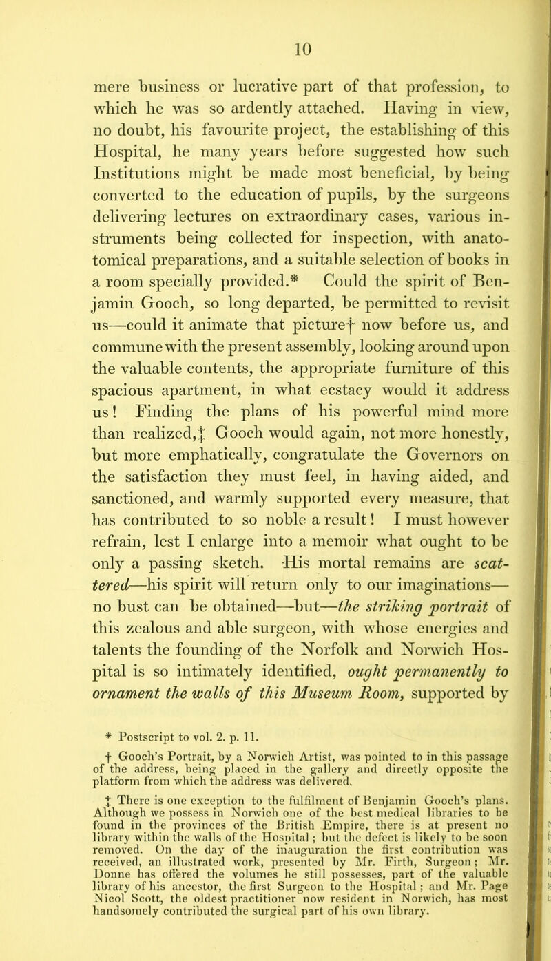 mere business or lucrative part of that profession, to which he was so ardently attached. Having in view, no doubt, his favourite project, the establishing of this Hospital, he many years before suggested how such Institutions might be made most beneficial, by being converted to the education of pupils, by the surgeons delivering lectures on extraordinary cases, various in- struments being collected for inspection, with anato- tomical preparations, and a suitable selection of books in a room specially provided.^ Could the spirit of Ben- jamin Gooch, so long departed, be permitted to revisit us—could it animate that picturef now before us, and commune with the present assembly, looking around upon the valuable contents, the appropriate furniture of this spacious apartment, in what ecstacy would it address us! Finding the plans of his powerful mind more than realized, J Gooch would again, not more honestly, but more emphatically, congratulate the Governors on the satisfaction they must feel, in having aided, and sanctioned, and warmly supported every measure, that has contributed to so noble a result! I must however refrain, lest I enlarge into a memoir what ought to be only a passing sketch. His mortal remains are scat- tered—his spirit will return only to our imaginations— no bust can be obtained—but—the striking portrait of this zealous and able surgeon, with whose energies and talents the founding of the Norfolk and Norwich Hos- pital is so intimately identified, ought permanently to ornament the walls of this Museum Room, supported by * Postscript to vol. 2. p. 11. f Gooch’s Portrait, by a Norwich Artist, was pointed to in this passage of the address, being placed in the gallery and directly opposite the platform from which the address was delivered. ^ There is one exception to the fulfilment of Benjamin Gooch’s plans. Although we possess in Norwich one of the best medical libraries to be found in the provinces of the British Empire, there is at present no library within the walls of the Hospital ; but the defect is likely to be soon removed. On the day of the inauguration the first contribution was received, an illustrated work, presented by Mr. Firth, Surgeon; Mr. Donne has olFered the volumes he still possesses, part of the valuable library of his ancestor, the first Surgeon to the Hospital ; and Mr. Page Nicol Scott, the oldest practitioner now resident in Norwich, has most handsomely contributed the surgical part of his own library.