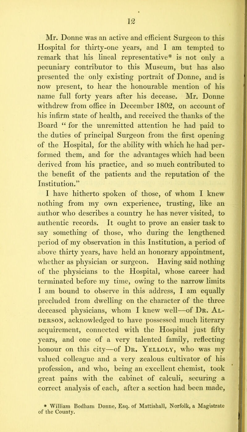 Mr. Donne was an active and efficient Sui’geon to this Hospital for thirty-one years, and I am tempted to remark that his lineal representative'^' is not only a pecuniary contributor to this Museum, but has also presented the only existing portrait of Donne, and is now present, to hear the honourable mention of his name full forty years after his decease. Mr. Donne withdrew from office in December 1802, on account of his infirm state of health, and received the thanks of the Board “ for the unremitted attention he had paid to the duties of principal Surgeon from the first opening of the Hospital, for the ability with which he had per- formed them, and for the advantages which had been derived from his practice, and so much contributed to the benefit of the patients and the reputation of the Institution.” 1 have hitherto spoken of those, of whom 1 knew nothing from my own experience, trusting, like an author who describes a country he has never visited, to authentic records. It ought to prove an easier task to say something of those, who during the lengthened period of my observation in this Institution, a period of above thirty years, have held an honorary appointment, whether as physician or surgeon. Having said nothing of the physicians to the Hospital, whose career had terminated before my time, owing to the narrow limits 1 am bound to observe in this address, I am equally precluded from dwelling on the character of the three deceased physicians, whom 1 knew well—of Dr. Al- DERSON, acknowledged to have possessed much literary acquirement, connected with the Hospital just fifty years, and one of a very talented family, reflecting honour on this city—of Dr. Yelloly, who was my valued colleague and a very zealous cultivator of his profession, and who, being an excellent chemist, took great pains with the cabinet of calculi, securing a correct analysis of each, after a section had been made, * William Bodham Donne, Esq. of Mattishall, Norfolk, a Magistrate of the County.