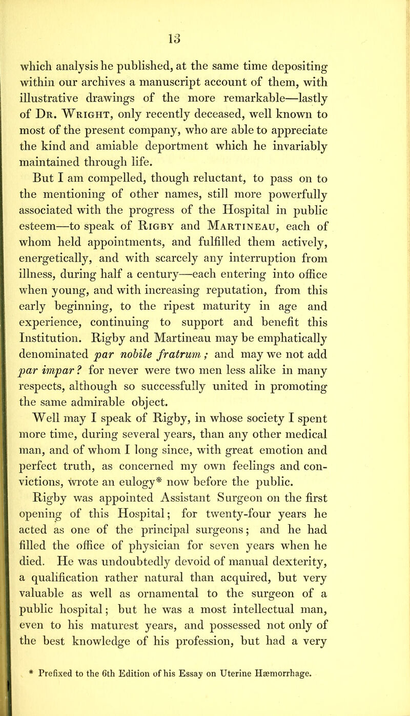 IS which analysis he published, at the same time depositing within our archives a manuscript account of them, with illustrative drawings of the more remarkable—lastly of Dr. Wright, only recently deceased, well known to most of the present company, who are able to appreciate the kind and amiable deportment which he invariably maintained through life. But I am compelled, though reluctant, to pass on to the mentioning of other names, still more powerfully associated with the progress of the Hospital in public esteem—to speak of Rigby and Martineau, each of whom held appointments, and fulfilled them actively, energetically, and with scarcely any interruption from illness, during half a century—each entering into office when young, and with increasing reputation, from this early beginning, to the ripest maturity in age and experience, continuing to support and benefit this Institution. Rigby and Martineau may be emphatically denominated par nobile fratrum, ; and may we not add par impar ? for never were two men less alike in many respects, although so successfully united in promoting the same admirable object. Well may I speak of Rigby, in whose society I spent more time, during several years, than any other medical man, and of whom I long since, with great emotion and perfect truth, as concerned my own feelings and con- victions, wote an eulogy^ now before the public. Rigby was appointed Assistant Surgeon on the first opening of this Hospital; for twenty-four years he acted as one of the principal surgeons; and he had filled the office of physician for seven years when he died. He was undoubtedly devoid of manual dexterity, a qualification rather natural than acquired, but very valuable as well as ornamental to the surgeon of a public hospital; but he was a most intellectual man, even to his maturest years, and possessed not only of the best knowledge of his profession, but had a very Prefixed to the 6th Edition of his Essay on Uterine Haemorrhage.