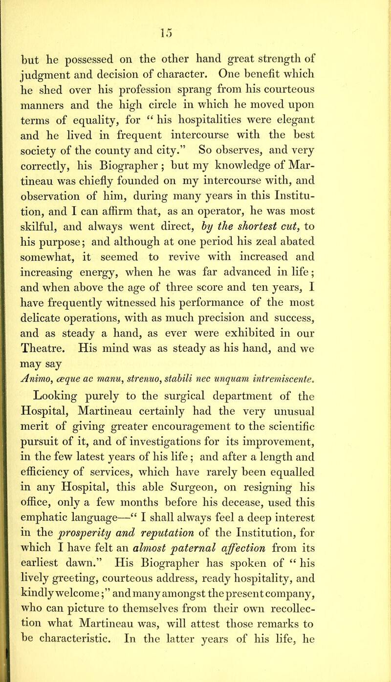 but he possessed on the other hand great strength of judgment and decision of character. One benefit which he shed over his profession sprang from his courteous manners and the high circle in which he moved upon terms of equality, for “ his hospitalities were elegant and he lived in frequent intercourse with the best society of the county and city.” So observes, and very correctly, his Biographer ; but my knowledge of Mar- tineau was chiefly founded on my intercourse with, and observation of him, during many years in this Institu- tion, and I can affirm that, as an operator, he was most skilful, and always went direct, hy the shortest cut, to his purpose; and although at one period his zeal abated somewhat, it seemed to revive with increased and increasing energy, when he was far advanced in life; and when above the age of three score and ten years, I have frequently witnessed his performance of the most delicate operations, with as much precision and success, and as steady a hand, as ever were exhibited in our Theatre. His mind was as steady as his hand, and we may say Animo, ceque ac manu, strenuo, stahili nee unquam intremiseente. Looking purely to the surgical department of the Hospital, Martineau certainly had the very unusual merit of giving greater encouragement to the scientific pursuit of it, and of investigations for its improvement, in the few latest years of his life ; and after a length and efficiency of services, which have rarely been equalled in any Hospital, this able Surgeon, on resigning his office, only a few months before his decease, used this emphatic language—“ I shall always feel a deep interest in the prosperity and reputation of the Institution, for which I have felt an almost paternal ajfection from its earliest dawn.” His Biographer has spoken of his lively greeting, courteous address, ready hospitality, and kindly welcome;” and many amongst the present company, who can picture to themselves from their own recollec- tion what Martineau was, will attest those remarks to be characteristic. In the latter years of his life, he