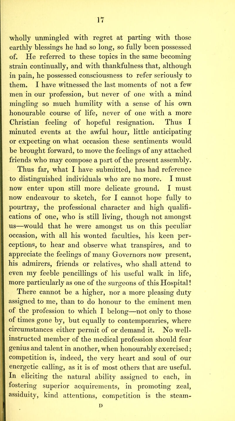 wholly unmingled with regret at parting with those earthly blessings he had so long, so fully been possessed of. He referred to these topics in the same becoming strain continually, and with thankfulness that, although in pain, he possessed consciousness to refer seriously to them. I have witnessed the last moments of not a few men in our profession, but never of one with a mind mingling so much humility with a sense of his own honourable course of life, never of one with a more Christian feeling of hopeful resignation. Thus I minuted events at the awful hour, little anticipating or expecting on what occasion these sentiments would be brought forward, to move the feelings of any attached friends who may compose a part of the present assembly. Thus far, what I have submitted, has had reference to distinguished individuals who are no more. I must now enter upon still more delicate ground. I must now endeavour to sketch, for I cannot hope fully to pourtray, the professional character and high qualifi- cations of one, who is still living, though not amongst us—^would that he were amongst us on this peculiar occasion, with all his wonted faculties, his keen per- ceptions, to hear and observe what transpires, and to appreciate the feelings of many Governors now present, his admirers, friends or relatives, who shall attend to even my feeble pencillings of his useful walk in life, more particularly as one of the surgeons of this Hospital! There cannot be a higher, nor a more pleasing duty assigned to me, than to do honour to the eminent men of the profession to which I belong—not only to those of times gone by, but equally to contemporaries, where circumstances either permit of or demand it. No well- instructed member of the medical profession should fear genius and talent in another, when honourably exercised; competition is, indeed, the very heart and soul of our energetic calling, as it is of most others that are useful. In eliciting the natural ability assigned to each, in fostering superior acquirements, in promoting zeal, assiduity, kind attentions, competition is the steam- D