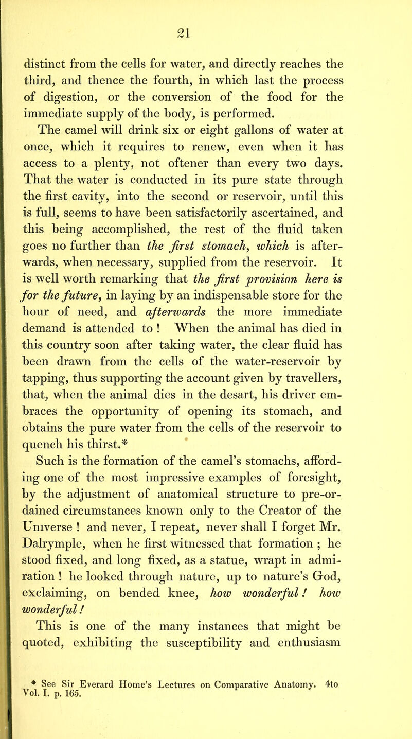 distinct from the cells for water, and directly reaches the third, and thence the fourth, in which last the process of digestion, or the conversion of the food for the immediate supply of the body, is performed. The camel will drink six or eight gallons of water at once, which it requires to renew, even when it has access to a plenty, not oftener than every two days. That the water is conducted in its pure state through the first cavity, into the second or reservoir, until this is full, seems to have been satisfactorily ascertained, and this being accomplished, the rest of the fiuid taken goes no further than the first stomach, which is after- wards, when necessary, supplied from the reservoir. It is well worth remarking that the first provision here is for the future, in laying by an indispensable store for the hour of need, and afterwards the more immediate demand is attended to ! When the animal has died in this country soon after taking water, the clear fiuid has been drawn from the cells of the water-reservoir by tapping, thus supporting the account given by travellers, that, when the animal dies in the desart, his driver em- braces the opportunity of opening its stomach, and obtains the pure water from the cells of the reservoir to quench his thirst.^ Such is the formation of the camel’s stomachs, afford- ing one of the most impressive examples of foresight, by the adjustment of anatomical structure to pre-or- dained circumstances known only to the Creator of the Universe ! and never, I repeat, never shall I forget Mr. Dalrymple, when he first witnessed that formation ; he stood fixed, and long fixed, as a statue, wrapt in admi- ration 1 he looked through nature, up to nature’s God, exclaiming, on bended knee, how wonderful! how wonderful! This is one of the many instances that might be quoted, exhibiting the susceptibility and enthusiasm * See Sir Everard Home’s Lectures on Comparative Anatomy. 4to Vol. I. p. 165.