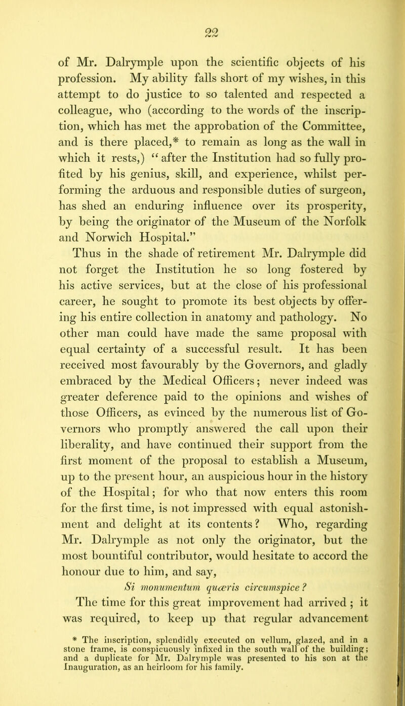 of Mr. Dalrymple upon the scientific objects of his profession. My ability falls short of my wishes, in this attempt to do justice to so talented and respected a colleague, who (according to the words of the inscrip- tion, which has met the approbation of the Committee, and is there placed,^ to remain as long as the wall in which it rests,) “ after the Institution had so fully pro- fited by his genius, skill, and experience, whilst per- forming the arduous and responsible duties of surgeon, has shed an enduring influence over its prosperity, by being the originator of the Museum of the Norfolk and Norwich Hospital.” Thus in the shade of retirement Mr. Dalr}rmple did not forget the Institution he so long fostered by his active services, but at the close of his professional career, he sought to promote its best objects by offer- ing his entire collection in anatomy and pathology. No other man could have made the same proposal with equal certainty of a successful result. It has been received most favourably by the Governors, and gladly embraced by the Medical Officers; never indeed was greater deference paid to the opinions and wishes of those Officers, as evinced by the numerous list of Go- vernors who promptly answered the call upon their liberality, and have continued their support from the first moment of the proposal to establish a Museum, up to the present hour, an auspicious hour in the history of the Hospital; for who that now enters this room for the first time, is not impressed with equal astonish- ment and delight at its contents ? Who, regarding Mr. Dalrymple as not only the originator, but the most bountiful contributor, would hesitate to accord the honour due to him, and say. Si monumentum quceris circumspiee ? The time for this great improvement had arrived ; it was required, to keep up that regular advancement * The inscription, splendidly executed on vellum, glazed, and in a stone irame, is conspicuously infixed in the south wall of the building; and a duplicate for Mr. Dalrymple was presented to his son at the Inaugiu'ation, as an heirloom for his family.