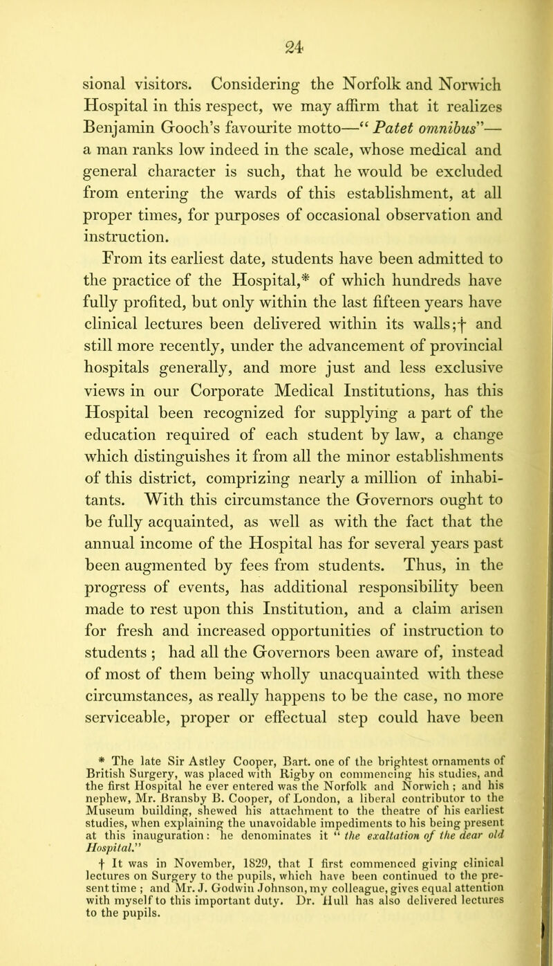 sional visitors. Considering the Norfolk and Norwich Hospital in this respect, we may afhrm that it realizes Benjamin Gooch’s favourite motto—‘‘Patet omnibus'— a man ranks low indeed in the scale, whose medical and general character is such, that he would be excluded from entering the wards of this establishment, at all proper times, for purposes of occasional observation and instruction. From its earliest date, students have been admitted to the practice of the Hospital,^ of which hundreds have fully profited, but only within the last fifteen years have clinical lectures been delivered within its walls ;f and still more recently, under the advancement of provincial hospitals generally, and more just and less exclusive views in our Corporate Medical Institutions, has this Hospital been recognized for supplying a part of the education required of each student by law, a change which distinguishes it from all the minor establishments of this district, comprizing nearly a million of inhabi- tants. With this circumstance the Governors ought to be fully acquainted, as well as with the fact that the annual income of the Hospital has for several years past been augmented by fees from students. Thus, in the progress of events, has additional responsibility been made to rest upon this Institution, and a claim arisen for fresh and increased opportunities of instruction to students ; had all the Governors been aware of, instead of most of them being wholly unacquainted with these circumstances, as really happens to be the case, no more serviceable, proper or effectual step could have been * The late Sir Astley Cooper, Bart, one of the brightest ornaments of British Surgery, was placed with Rigby on commencing his studies, and the first Hospital he ever entered was the Norfolk and Norwich ; and his nephew, Mr. Bransby B. Cooper, of London, a liberal contributor to the Museum building, shewed his attachment to the theatre of his earliest studies, when explaining the unavoidable impediments to his being present at this inauguration: he denominates it “ the exaltation of the dear old Hospital.” f It was in November, 1829, that I first commenced giving clinical lectures on Surgery to the pupils, which have been continued to tlie pre- sent time ; and Mr. J. Godwin .Johnson, my colleague, gives equal attention with myself to this important duty. Dr. llull has also delivered lectures to the pupils.