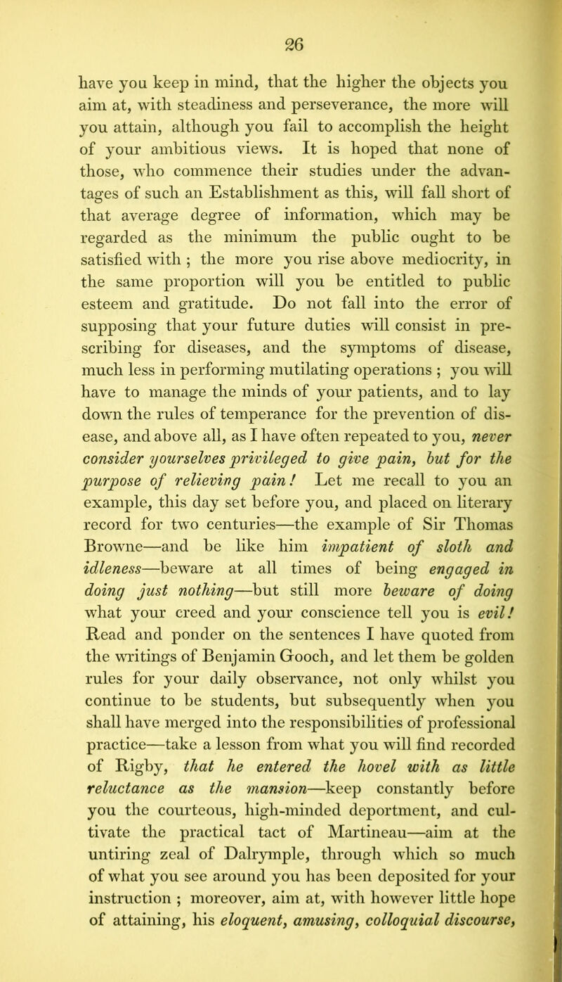 have you keep in mind, that the higher the objects you aim at, with steadiness and perseverance, the more will you attain, although you fail to accomplish the height of your ambitious views. It is hoped that none of those, who commence their studies under the advan- tages of such an Establishment as this, will fall short of that average degree of information, which may be regarded as the minimum the public ought to be satisfied with ; the more you rise above mediocrity, in the same proportion will you be entitled to public esteem and gratitude. Do not fall into the error of supposing that your future duties will consist in pre- scribing for diseases, and the s3rmptoms of disease, much less in performing mutilating operations ; you will have to manage the minds of your patients, and to lay down the rules of temperance for the prevention of dis- ease, and above all, as I have often repeated to you, never consider yourselves privileged to give pain, hut for the purpose of relieving pain! Let me recall to you an example, this day set before you, and placed on literary record for two centuries—the example of Sir Thomas Browne—and be like him impatient of sloth and idleness—beware at all times of being engaged in doing just nothing—but still more beware of doing what your creed and your conscience tell you is evil! Read and ponder on the sentences I have quoted from the writings of Benjamin Gooch, and let them be golden rules for your daily observance, not only whilst you continue to be students, but subsequently when you shall have merged into the responsibilities of professional practice—take a lesson from what you will find recorded of Rigby, that he entered the hovel with as little reluctance as the mansion—keep constantly before you the courteous, high-minded deportment, and cul- tivate the practical tact of Martineau—aim at the untiring zeal of Dalrymple, through which so much of what you see around you has been deposited for your instruction ; moreover, aim at, with however little hope of attaining, his eloquent, amusing, colloquial discourse.