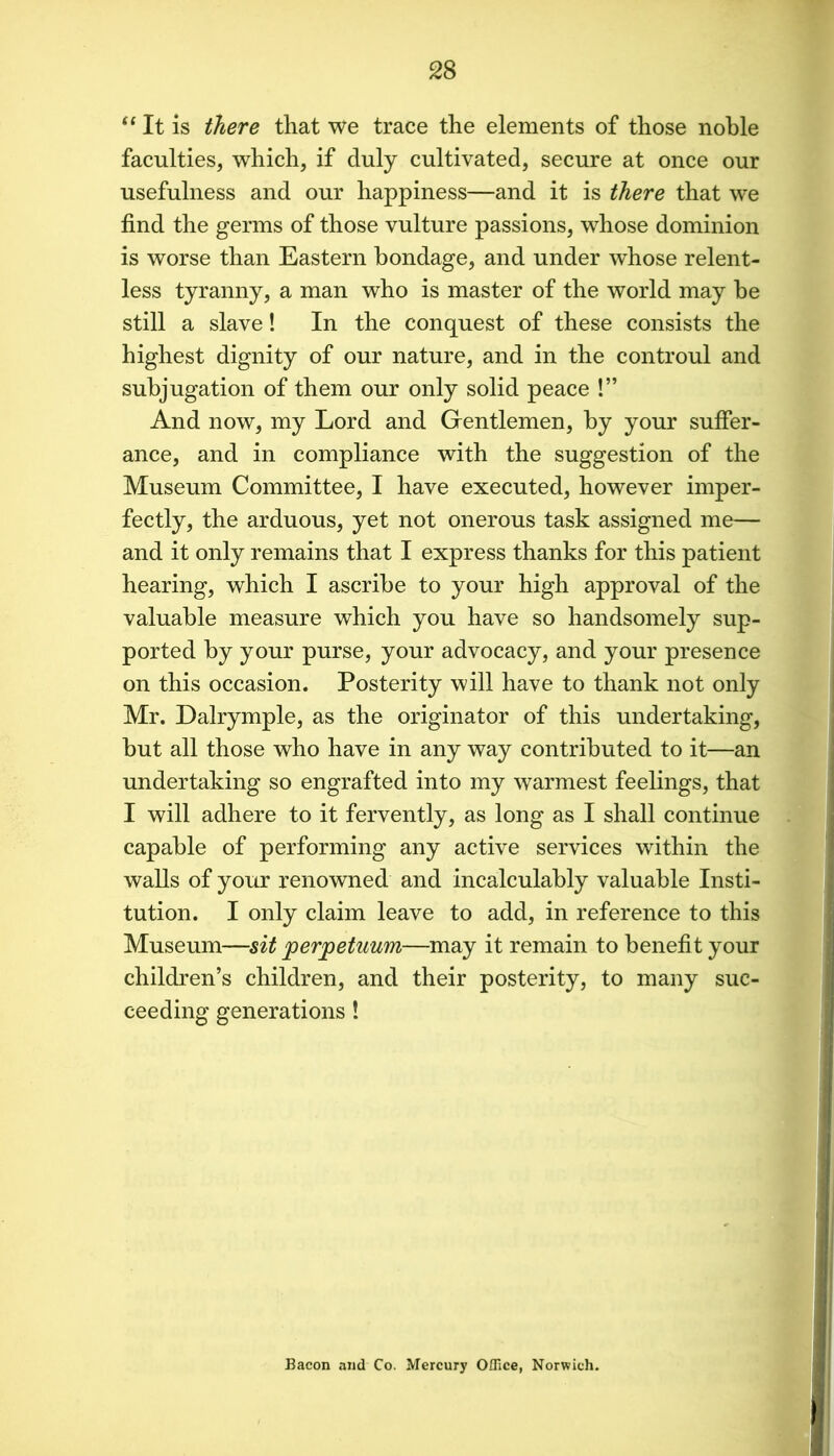 ‘‘ It is there that we trace the elements of those noble faculties, which, if duly cultivated, secure at once our usefulness and our happiness—and it is there that we find the germs of those vulture passions, whose dominion is worse than Eastern bondage, and under whose relent- less tyranny, a man who is master of the world may he still a slave! In the conquest of these consists the highest dignity of our nature, and in the controul and subjugation of them our only solid peace !” And now, my Lord and Gentlemen, by your suffer- ance, and in compliance with the suggestion of the Museum Committee, I have executed, however imper- fectly, the arduous, yet not onerous task assigned me— and it only remains that I express thanks for this patient hearing, which I ascribe to your high approval of the valuable measure which you have so handsomely sup- ported by your purse, your advocacy, and your presence on this occasion. Posterity will have to thank not only Mr. Dalrymple, as the originator of this undertaking, hut all those who have in any way contributed to it—an undertaking so engrafted into my warmest feelings, that I will adhere to it fervently, as long as I shall continue capable of performing any active services within the walls of your renowned and incalculably valuable Insti- tution. I only claim leave to add, in reference to this Museum—sit perpetuum—may it remain to benefit your children’s children, and their posterity, to many suc- ceeding generations! Bacon and Co. Mercury Office, Norwich.