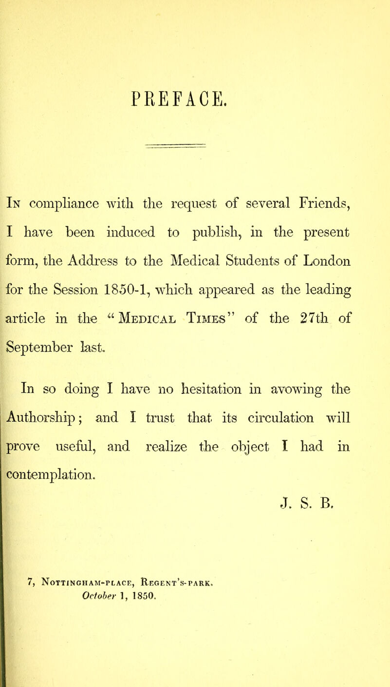 PREFACE. In compliance with the request of several Friends, I have been induced to publish, in the present form, the Address to the Medical Students of London for the Session 1850-1, which appeared as the leading article in the “ Medical Times” of the 27th of September last. In so doing I have no hesitation in avowing the Authorship; and I trust that its circulation will prove useful, and realize the object I had in contemplation, J. S. B. 7, Nottingham-place, Regent’s-park,