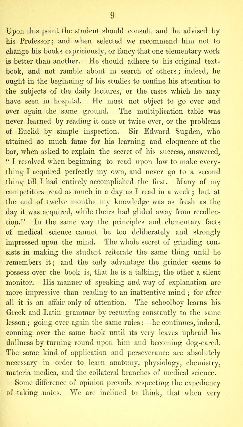 Upon this point the student should consult and be advised by his Professor; and when selected we recommend him not to change his books capriciously, or fancy that one elementary work is better than another. He should adhere to his original text- book, and not ramble about in search of others; indeed, he ought in the beginning of his studies to confine his attention to the subjects of the daily lectures, or the cases which he may have seen in hospital. He must not object to go over and over again the same ground. The multiplication table was never learned by reading it once or twice over, or the problems of Euclid by simple inspection. Sir Edward Sugden, who attained so much fame for his learning and eloquence at the bar, when asked to explain the secret of his success, answered, “ I resolved when beginning to read upon law to make every- thing I acquired perfectly my own, and never go to a second thing till I had entirely accomplished the first. Many of my competitors read as much in a day as I read in a week; but at the end of twelve months my knowledge was as fresh as the day it was acquired, while theirs had glided away from recollec- tion/'’ In the same way the principles and elementary facts of medical science cannot be too deliberately and strongly impressed upon the mind. The whole secret of grinding con- sists in making the student reiterate the same thing until he remembers it; and the only advantage the grinder seems to possess over the book is, that he is a talking, the other a silent monitor. His manner of speaking and way of explanation are more impressive than reading to an inattentive mind; for after all it is an affair only of attention. The schoolboy learns his Greek and Latin grammar by recurring constantly to the same lesson; going over again the same rules :—he continues, indeed, conning over the same book until its very leaves upbraid his dullness by turning round upon him and becoming dog-eared. The same kind of application and perseverance are absolutely necessary in order to learn anatomy, physiology, chemistry, materia medica, and the collateral branches of medical science. Some difference of opinion prevails respecting the expediency of taking notes. We are inclined to think, that when very